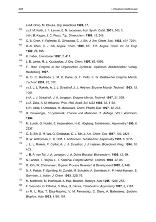 278                                                                        LITERATURVERZEICHNIS




      b) M. Ohno, M. Otsuka, Org. Reactions 1989, 37.
105
      a) J. M. Keith, J. F. Larrow, E. N. Jacobsen, Adv. Synth. Catal. 2001, 343, 5.
      b) H. B. Kagan, J. C. Fiaud, Top. Stereochem. 1988, 18, 249.
106
      C.-S. Chen, Y. Fujimoto, G. Girdaukas, C. J. Sih, J. Am. Chem. Soc., 1982, 104, 7294.
107
      C.-S. Chen, C. J. Sih, Angew. Chem. 1989, 101, 711; Angew. Chem. Int. Ed. Engl.
      1989, 28, 695.
108
      K. Faber, Enantiomer 1997, 2, 411.
109
      L. E. Janes, R. J. Kazlauskas, J. Org. Chem. 1997, 62, 4560.
110
      F. Theil, Enzyme in der Organischen Synthese, Spektrum Akademischer Verlag,
      Heidelberg, 1997.
111
      G. D. C. Machado, L. M. C. Paiva, G. F. Pinto, E. G. Oestreicher Enzyme Microb.
      Technol. 2001, 28, 322.
112
      a) J. L. L. Rakels, A. J. J. Straathof, J. J. Heijnen, Enzyme Microb. Technol. 1993, 15,
      1051.
      b) A. J. J. Straathof,, J. A. Jongejan, Enzyme Microb. Technol. 1997, 21, 559.
113
      a) A. Zaks, A. M. Klibanov, Proc. Natl. Acad. Sci. USA 1985, 82, 3192.
      b) H. Akita, I. Umezawa, H. Matsukura, Chem. Pharm. Bull. 1997, 45, 272.
114
      H. Bisswanger, Enzymkinetik: Theorie und Methoden, 2. Auflage, VCH, Weinheim,
      1994.
115
      M. Lundh, O. Nordin, E. Hedenström, H.-E. Högberg, Tetrahedron: Asymmetry 1995, 6,
      2237.
116
      C.-S. Sih, S.-H. Wu, G. Girdaukas, C. J. Sih, J. Am. Chem. Soc. 1987, 109, 2821.
117
      H. W. Anthonsen, B. H. Hoff, T. Anthonsen, Tetrahedron: Asymmetry 1995, 6, 3015.
118
      J. L. L. Rakels, P. Caillat, A. J. J. Straathof, J. J. Heijnen, Biotechnol. Prog. 1994, 10,
      403.
119
      J. B. A. van Tol, J. A. Jongejan, J. A. Duine Biocatal. Biotransform. 1995, 12, 99.
120
      K. Lundell, T. Raijola, L. T. Kanerva, Enzyme Microb. Technol. 1998, 22, 86.
121
      O. Kirk, W. Christensen, Organic Process Research & Development 2002, 6, 446.
122
      S. A. Patkar, F. Bjorkling, M. Zundel, M. Schulein, A. Svendsen, H. P. Heldt-Hansen, E.
      Gormsen, J. Indian. J. Chem. 1993, 32B, 76.
123
      M. Martinelle, M. Holmquist, K. Hult, Biochim. Biophys. Acta 1995, 1258, 272.
124
      F. Secundo, G. Ottolina, S. Riva, G. Carrea, Tetrahedron: Asymmetry 1997, 8, 2167.
125
      a) M. L. Rúa, T. Diaz-Maurino, V. M. Fernandez, C. Otero, A. Ballesteros, Biochim.
      Biophys. Acta 1993, 1156, 181.
 