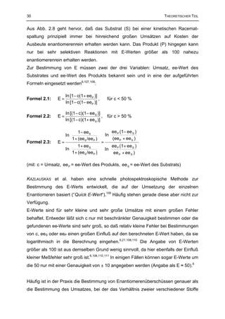 30                                                                   THEORETISCHER TEIL


Aus Abb. 2.8 geht hervor, daß das Substrat (S) bei einer kinetischen Racemat-
spaltung prinzipiell immer bei hinreichend großen Umsätzen auf Kosten der
Ausbeute enantiomerenrein erhalten werden kann. Das Produkt (P) hingegen kann
nur bei sehr selektiven Reaktionen mit E-Werten größer als 100 nahezu
enantiomerenrein erhalten werden.
Zur Bestimmung von E müssen zwei der drei Variablen: Umsatz, ee-Wert des
Substrates und ee-Wert des Produkts bekannt sein und in eine der aufgeführten
Formeln eingesetzt werden6,107,108:

                    ln [1− c(1+ eeP )]
Formel 2.1:    E=                       ,     für c < 50 %
                    ln [1 − c(1− eeP )]

                    ln [(1− c)(1− ee S )]
Formel 2.2:    E=                         ,   für c > 50 %
                    ln [(1− c)(1+ ee S )]

                     1− ee S               ee P (1− ee S ) 
                 ln                    ln  (ee + ee ) 
                      1 + (eeS /ee P )                 S 
               E=                       =
                                                   P
Formel 2.3:
                     1 + ee S              ee P (1+ ee S ) 
                 ln                    ln                  
                    1 + (eeS /ee P )       ee P + ee S ) 

(mit: c = Umsatz, ee P = ee-Wert des Produkts, ee S = ee-Wert des Substrats)


KAZLAUSKAS et al. haben eine schnelle photospektroskopische Methode zur
Bestimmung des E-Werts entwickelt, die auf der Umsetzung der einzelnen
Enantiomeren basiert (“Quick E-Wert“).109 Häufig stehen gerade diese aber nicht zur
Verfügung.
E-Werte sind für sehr kleine und sehr große Umsätze mit einem großen Fehler
behaftet. Entweder läßt sich c nur mit beschränkter Genauigkeit bestimmen oder die
gefundenen ee-Werte sind sehr groß, so daß relativ kleine Fehler bei Bestimmungen
von c, eeS oder eeP einen großen Einfluß auf den berechneten E-Wert haben, da sie
logarithmisch in die Berechnung eingehen.6,21,108,110 Die Angabe von E-Werten
größer als 100 ist aus demselben Grund wenig sinnvoll, da hier ebenfalls der Einfluß
kleiner Meßfehler sehr groß ist.6,108,110,111 In einigen Fällen können sogar E-Werte um
die 50 nur mit einer Genauigkeit von ± 10 angegeben werden (Angabe als E ≈ 50).6


Häufig ist in der Praxis die Bestimmung von Enantiomerenüberschüssen genauer als
die Bestimmung des Umsatzes, bei der das Verhältnis zweier verschiedener Stoffe
 