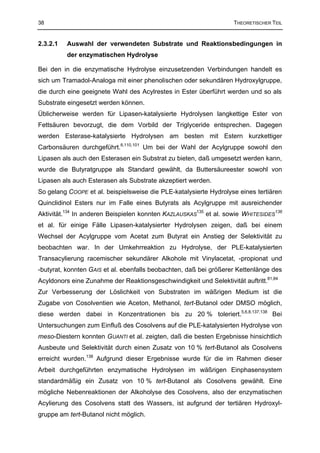 38                                                                  THEORETISCHER TEIL


2.3.2.1   Auswahl der verwendeten Substrate und Reaktionsbedingungen in
          der enzymatischen Hydrolyse

Bei den in die enzymatische Hydrolyse einzusetzenden Verbindungen handelt es
sich um Tramadol-Analoga mit einer phenolischen oder sekundären Hydroxylgruppe,
die durch eine geeignete Wahl des Acylrestes in Ester überführt werden und so als
Substrate eingesetzt werden können.
Üblicherweise werden für Lipasen-katalysierte Hydrolysen langkettige Ester von
Fettsäuren bevorzugt, die dem Vorbild der Triglyceride entsprechen. Dagegen
werden Esterase-katalysierte Hydrolysen am besten mit Estern kurzkettiger
Carbonsäuren durchgeführt.6,110,101 Um bei der Wahl der Acylgruppe sowohl den
Lipasen als auch den Esterasen ein Substrat zu bieten, daß umgesetzt werden kann,
wurde die Butyratgruppe als Standard gewählt, da Buttersäureester sowohl von
Lipasen als auch Esterasen als Substrate akzeptiert werden.
So gelang COOPE et al. beispielsweise die PLE-katalysierte Hydrolyse eines tertiären
Quinclidinol Esters nur im Falle eines Butyrats als Acylgruppe mit ausreichender
Aktivität.134 In anderen Beispielen konnten KAZLAUSKAS135 et al. sowie WHITESIDES136
et al. für einige Fälle Lipasen-katalysierter Hydrolysen zeigen, daß bei einem
Wechsel der Acylgruppe vom Acetat zum Butyrat ein Anstieg der Selektivität zu
beobachten war. In der Umkehrreaktion zu Hydrolyse, der PLE-katalysierten
Transacylierung racemischer sekundärer Alkohole mit Vinylacetat, -propionat und
-butyrat, konnten GAIS et al. ebenfalls beobachten, daß bei größerer Kettenlänge des
Acyldonors eine Zunahme der Reaktionsgeschwindigkeit und Selektivität auftritt.81,84
Zur Verbesserung der Löslichkeit von Substraten im wäßrigen Medium ist die
Zugabe von Cosolventien wie Aceton, Methanol, tert-Butanol oder DMSO möglich,
diese werden dabei in Konzentrationen bis zu 20 % toleriert.5,6,8,137,138 Bei
Untersuchungen zum Einfluß des Cosolvens auf die PLE-katalysierten Hydrolyse von
meso-Diestern konnten GUANTI et al. zeigten, daß die besten Ergebnisse hinsichtlich
Ausbeute und Selektivität durch einen Zusatz von 10 % tert-Butanol als Cosolvens
erreicht wurden.138 Aufgrund dieser Ergebnisse wurde für die im Rahmen dieser
Arbeit durchgeführten enzymatische Hydrolysen im wäßrigen Einphasensystem
standardmäßig ein Zusatz von 10 % tert-Butanol als Cosolvens gewählt. Eine
mögliche Nebenreaktionen der Alkoholyse des Cosolvens, also der enzymatischen
Acylierung des Cosolvens statt des Wassers, ist aufgrund der tertiären Hydroxyl-
gruppe am tert-Butanol nicht möglich.
 