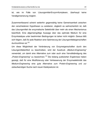 VORBEMERKUNGEN ZU ENZYM-KATALYSE                                                 41


ist,   wie   im   Falle   von   Lösungsmittel-Enzym-Komplexen,   überhaupt   keine
Verallgemeinerung möglich.


Zusammenfassend scheint weiterhin gegenwärtig keine Gemeinsamkeit zwischen
den verschiedenen Hypothesen zu existieren, obgleich es wahrscheinlich ist, daß
das Lösungsmittel die enzymatische Selektivität über mehr als einen Mechanismus
beeinflußt. Eine allgemeingültige Aussage über das optimale Medium für eine
Enzymkatalyse unter bestimmten Bedingungen ist daher nicht möglich. Daraus läßt
sich folgern, daß für jede Reaktion eine Optimierung der Lösungsmitteleigenschaften
durchzuführen ist.153
Um diese Möglichkeit der Veränderung von Enzymeigenschaften durch den
Lösungsmitteleinfluß zu beschreiben, wird der Ausdruck „Medium-Engineering“
verwendet, um damit eine Alternative zum oder auch eine Vervollständigung des
„Protein-Engineering“ zu bezeichnen.147 Die bislang publizierten Ergebnisse haben
gezeigt, daß für eine Modifizierung oder Verbesserung der Enzymselektivität das
Medium-Engineering eine gute Alternative zum Protein-Engineering und zur
zeitaufwendigen Suche nach neuen Katalysatoren ist.
 