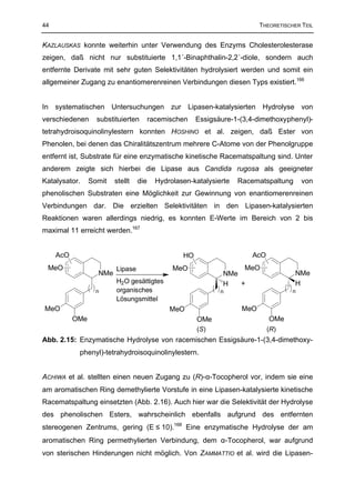 44                                                                         THEORETISCHER TEIL


KAZLAUSKAS konnte weiterhin unter Verwendung des Enzyms Cholesterolesterase
zeigen, daß nicht nur substituierte 1,1´-Binaphthalin-2,2´-diole, sondern auch
entfernte Derivate mit sehr guten Selektivitäten hydrolysiert werden und somit ein
allgemeiner Zugang zu enantiomerenreinen Verbindungen diesen Typs existiert.166


In systematischen Untersuchungen zur Lipasen-katalysierten Hydrolyse von
verschiedenen      substituierten       racemischen    Essigsäure-1-(3,4-dimethoxyphenyl)-
tetrahydroisoquinolinylestern konnten HOSHINO et al. zeigen, daß Ester von
Phenolen, bei denen das Chiralitätszentrum mehrere C-Atome von der Phenolgruppe
entfernt ist, Substrate für eine enzymatische kinetische Racematspaltung sind. Unter
anderem zeigte sich hierbei die Lipase aus Candida rugosa als geeigneter
Katalysator.     Somit   stellt   die     Hydrolasen-katalysierte   Racematspaltung       von
phenolischen Substraten eine Möglichkeit zur Gewinnung von enantiomerenreinen
Verbindungen dar. Die erzielten Selektivitäten in den Lipasen-katalysierten
Reaktionen waren allerdings niedrig, es konnten E-Werte im Bereich von 2 bis
maximal 11 erreicht werden.167


     AcO                                          HO                    AcO
 MeO                     Lipase                MeO                  MeO
                   NMe                                         NMe                     NMe
                         H2O gesättigtes                       H   +                   H
                   n     organisches                          n                       n
                         Lösungsmittel
MeO                                           MeO                    MeO
           OMe                                         OMe                    OMe
                                                       (S)                    (R)
Abb. 2.15: Enzymatische Hydrolyse von racemischen Essigsäure-1-(3,4-dimethoxy-
            phenyl)-tetrahydroisoquinolinylestern.


ACHIWA et al. stellten einen neuen Zugang zu (R)-α-Tocopherol vor, indem sie eine
am aromatischen Ring demethylierte Vorstufe in eine Lipasen-katalysierte kinetische
Racematspaltung einsetzten (Abb. 2.16). Auch hier war die Selektivität der Hydrolyse
des phenolischen Esters, wahrscheinlich ebenfalls aufgrund des entfernten
stereogenen Zentrums, gering (E ≤ 10).168 Eine enzymatische Hydrolyse der am
aromatischen Ring permethylierten Verbindung, dem α-Tocopherol, war aufgrund
von sterischen Hinderungen nicht möglich. Von ZAMMATTIO et al. wird die Lipasen-
 