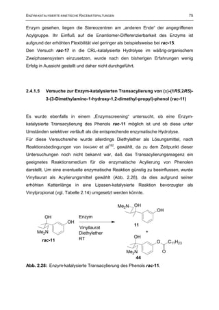 ENZYM-KATALYSIERTE KINETISCHE RACEMATSPALTUNGEN                                       75


Enzym gesehen, liegen die Stereozentren am „anderen Ende“ der angegriffenen
Acylgruppe. Ihr Einfluß auf die Enantiomer-Differenzierbarkeit des Enzyms ist
aufgrund der erhöhten Flexibilität viel geringer als beispielsweise bei rac-15.
Den Versuch rac-17 in die CRL-katalysierte Hydrolyse im wäßrig-organischem
Zweiphasensystem einzusetzen, wurde nach den bisherigen Erfahrungen wenig
Erfolg in Aussicht gestellt und daher nicht durchgeführt.




2.4.1.5    Versuche zur Enzym-katalysierten Transacylierung von (±)-(1RS,2RS)-
           3-(3-Dimethylamino-1-hydroxy-1,2-dimethyl-propyl)-phenol (rac-11)


Es wurde ebenfalls in einem „Enzymscreening“ untersucht, ob eine Enzym-
katalysierte Transacylierung des Phenols rac-11 möglich ist und ob diese unter
Umständen selektiver verläuft als die entsprechende enzymatische Hydrolyse.
Für diese Versuchsreihe wurde allerdings Diethylether als Lösungsmittel, nach
Reaktionsbedingungen von INAGAKI et al 162, gewählt, da zu dem Zeitpunkt dieser
Untersuchungen noch nicht bekannt war, daß das Transacylierungsreagenz ein
geeignetes Reaktionsmedium für die enzymatische Acylierung von Phenolen
darstellt. Um eine eventuelle enzymatische Reaktion günstig zu beeinflussen, wurde
Vinyllaurat als Acylierungsmittel gewählt (Abb. 2.28), da dies aufgrund seiner
erhöhten Kettenlänge in eine Lipasen-katalysierte Reaktion bevorzugter als
Vinylpropionat (vgl. Tabelle 2.14) umgesetzt werden könnte.


                                                  Me2N   OH
                                                                     OH
           OH               Enzym
                      OH
                                                         11
                            Vinyllaurat
     Me2N                   Diethylether                       +
                            RT                           OH
          rac-11                                                     O       C11H23

                                                     Me2N                O
                                                        44
Abb. 2.28: Enzym-katalysierte Transacylierung des Phenols rac-11.
 