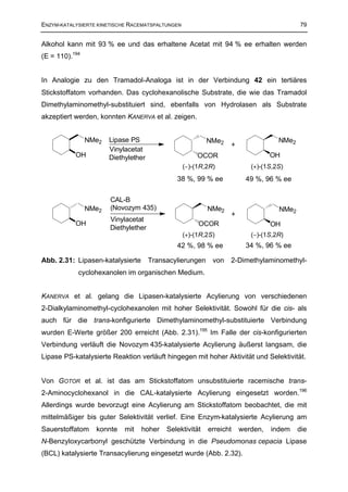 ENZYM-KATALYSIERTE KINETISCHE RACEMATSPALTUNGEN                                             79


Alkohol kann mit 93 % ee und das erhaltene Acetat mit 94 % ee erhalten werden
(E = 110).194


In Analogie zu den Tramadol-Analoga ist in der Verbindung 42 ein tertiäres
Stickstoffatom vorhanden. Das cyclohexanolische Substrate, die wie das Tramadol
Dimethylaminomethyl-substituiert sind, ebenfalls von Hydrolasen als Substrate
akzeptiert werden, konnten KANERVA et al. zeigen.


                NMe2   Lipase PS                          NMe2                       NMe2
                                                                  +
                       Vinylacetat
           OH          Diethylether                    OCOR                        OH
                                                  (−)-(1R,2R)               (+)-(1S,2S)
                                              38 %, 99 % ee               49 %, 96 % ee

                       CAL-B
                NMe2   (Novozym 435)                      NMe2                       NMe2
                                                                     +
                       Vinylacetat
           OH                                          OCOR                        OH
                       Diethylether
                                                  (+)-(1R,2S)               (−)-(1S,2R)
                                              42 %, 98 % ee               34 %, 96 % ee

Abb. 2.31: Lipasen-katalysierte       Transacylierungen     von   2-Dimethylaminomethyl-
            cyclohexanolen im organischen Medium.


KANERVA et al. gelang die Lipasen-katalysierte Acylierung von verschiedenen
2-Dialkylaminomethyl-cyclohexanolen mit hoher Selektivität. Sowohl für die cis- als
auch für die trans-konfigurierte Dimethylaminomethyl-substituierte Verbindung
wurden E-Werte größer 200 erreicht (Abb. 2.31).195 Im Falle der cis-konfigurierten
Verbindung verläuft die Novozym 435-katalysierte Acylierung äußerst langsam, die
Lipase PS-katalysierte Reaktion verläuft hingegen mit hoher Aktivität und Selektivität.


Von GOTOR et al. ist das am Stickstoffatom unsubstituierte racemische trans-
2-Aminocyclohexanol in die CAL-katalysierte Acylierung eingesetzt worden.196
Allerdings wurde bevorzugt eine Acylierung am Stickstoffatom beobachtet, die mit
mittelmäßiger bis guter Selektivität verlief. Eine Enzym-katalysierte Acylierung am
Sauerstoffatom    konnte    mit   hoher    Selektivität   erreicht       werden,   indem    die
N-Benzyloxycarbonyl geschützte Verbindung in die Pseudomonas cepacia Lipase
(BCL) katalysierte Transacylierung eingesetzt wurde (Abb. 2.32).
 
