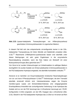 80                                                                                  THEORETISCHER TEIL



             H
             N     O       Ph                                  NHCbz                          NHCbz
                                 BCL
               O                                                             +
                                 Vinylacetat
             OH                  1,4-Dioxan                    OCOMe                          OH
                                                        (−)-(1R,2R)                 (+)-(1S,2S)
                                                       31 %, 99 % ee              63 %, 49 % ee

             H
             N     O       Ph                                  NHCbz                          NHCbz
                                 CAL
                                                                             +
               O                 Vinylacetat
             OH                  MTBE                          OCOMe                          OH
                                                        (−)-(1R,2S)                 (+)-(1S,2R)
                                                       43 %, 96 % ee              43 %, 96 % ee

Abb. 2.32: Lipasen-katalysierte              Transacylierungen        von        N-Benzyloxycarbonyl
              geschützten 2-Aminocyclohexanolen im organischen Medium.


In diesem Fall ließ sich das entsprechende cis-konfigurierte Isomer in der CAL-
katalysierten Transacylierung mit hoher Aktivität und Selektivität umsetzten (Abb.
2.32).197 Racemische 2-Methylamino-cyclohexanole lassen sind ebenfalls unter
diesen      Bedingungen         mit   sehr     guten     Ergebnissen        in    die   enzymatische
Racematspaltung einsetzten, wenn die freie Valenz am Stickstoff mit einer
Butoxycarbonyl-Gruppe (Boc) geschützt wird.198
Von SEKAR et al. wurden Untersuchungen zur Umkehrreaktion im wäßrigen Medium
durchgeführt. Es wurden Acetate von N-Aryl-substituierten 2-Aminocyclohexanolen in
die PLE-katalysierten Hydrolyse eingesetzt, die ebenfalls hochselektiv verlaufen.199


NAEMURA et al. berichten von Enzym-katalysierten kinetischen Racematspaltungen
von cis- und trans-1-Phenylcyclohexan-1,2-diol.200 Verbindungen, die dem Tramadol
ebenfalls    strukturell    ähnlich     sind.     Interessanterweise         zeigen     die    Enzyme
Candida rugosa         Lipase     und   Schweineleber-Esterase          eine       entgegengesetzte
Enantiopräferenz hinsichtlich der cis-konfigurierten Verbindung: In der Hydrolyse des
Acetats wird so von der PLE bevorzugt das (+)-Enantiomer bevorzugt zum 1R,2R-
konfigurierten (+)-Diol umgesetzt, von der CRL hingegen das (−)-Enantiomer (Abb.
2.33). Obwohl in der PLE-katalysierten Hydrolyse das (+)-Diol nur mit einem ee-Wert
 
