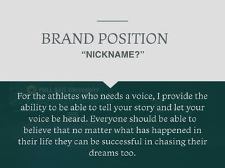 BRAND POSITION
For the athletes who needs a voice, I provide the
ability to be able to tell your story and let your
voice be heard. Everyone should be able to
believe that no matter what has happened in
their life they can be successful in chasing their
dreams too.
“NICKNAME?”
 