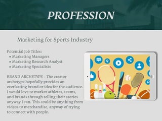 PROFESSION
Potential Job Titles:


• Marketing Managers


• Marketing Research Analyst


• Marketing Specialists


BRAND ARCHETYPE - The creator
archetype hopefully provides an
everlasting brand or idea for the audience.
I would love to market athletes, teams,
and brands through telling their stories
anyway I can. This could be anything from
videos to merchandise, anyway of trying
to connect with people.
Marketing for Sports Industry
Picture Relevant
to Your Industry
Goes Here
 