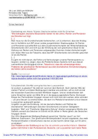 19. Juni 2015 um 8:39 Uhr
Hinweise des Tages
Verantwortlich: Wolfgang Lieb
nachdenkseiten p=26461#h02 (JW/WL/AT)
Griechenland
Gastbeitrag von Alexis Tsipras: Deutsche zahlen nicht für Griechen
“Wer behauptet, deutsche Steuerzahler kämen für die Löhne, Renten und Pensionen
der Griechen auf, lügt.
[…]
Man muss nur die Grundrechenarten beherrschen, um zu erkennen, dass der Anstieg
der im Verhältnis zum BIP eines Landes ausgedrückten Staatsausgaben für Renten
und Pensionen ausschließlich aus dem Zusammenschrumpfen der Wirtschaftsleistung
Griechenlands rührt und nicht aus der Erhöhung der vom griechischen Staat für die
Zahlung von Renten und Pensionen aufgewandten Summen. Anders formuliert ergibt
sich dieser Wert aus der Tatsache, dass das BIP Griechenlands viel schneller gesunken
ist als die Renten.
[…]
Es geht mir nicht darum, die Fehler und Verkrustungen unseres Rentensystems zu
leugnen, sondern zu zeigen, dass die Probleme dieses Systems nicht aus dessen
vermeintlicher Großzügigkeit rühren. Tatsache ist, dass die schwerwiegendsten
Probleme der griechischen Rentenkassen aus dem dramatischen Einnahmerückgang
der letzten Jahre resultieren.”
Quelle: Tagesspiegel
http://www.tagesspiegel.de/politik/alexis-tsipras-im-tagesspiegel-gastbeitrag-von-alexis-
tsipras-deutsche-zahlen-nicht-fuer-griechen/11931320.html
Schuldenstreit: Die Mär vom griechischen Luxusrentner
Ist es denn zu glauben? Da steht ein Land vor dem Bankrott. Doch statt die Hilfe der
starken Partner (und deren Bedingungen) dankbar anzunehmen, will es nicht einmal
die krassesten Auswüchse sozialer Wohltaten kappen. Und so verabschieden sich
seine Einwohner weiter von Mitte 50 an in die üppig ausgestattete Rente. Die braven
Bürger der Partnerländer hingegen müssen sich noch fast zehn weitere Jahre schinden
– um jene Steuern zu erwirtschaften, die dann ins Pleiteland transferiert und an dessen
Luxusrentner ausbezahlt werden.
Ungefähr so geht die Erzählung, mit der deutsche Medien und Politiker die
dramatischen Verhandlungen zwischen Griechenland und seinen Geldgebern
begleiten: “Bild” und “Frankfurter Allgemeine Zeitung” zitierten vergangene Woche eine
Statistik, wonach die Griechen im Schnitt mit 56 Jahren in Rente gehen, die Deutschen
hingegen mit 64.
Der CDU-Abgeordnete Wolfgang Bosbach sprach bei “Günther Jauch” vor fünf
Millionen Zuschauern: “Der griechische Ministerpräsident hat jetzt angeboten, das reale
Renteneintrittsalter in Griechenland, das bei uns bei fast 64 Jahren liegt, auf 56 Jahre
anzuheben.”
Das Problem an der Erzählung ist nur: Sie ist schlicht und einfach falsch. Griechen
gehen nicht früher in den Ruhestand als Deutsche, von Luxusrenten kann keine Rede
Create PDF files with PDF Writer for Windows 8. This is an evaluation copy. Buy full version now.
 