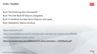 Links / Quellen
DB Systel GmbH | Johannes Dienst | @JohannesDienst 22
Buch: The Practicing Stoic (Farnsworth)
Buch: The Little Book Of Stoicism (Salzgeber)
Buch: A Handbook For New Stoics (Pigliucci and Lopez)
Buch: Meditations (Marcus Aurelius)
https://dailystoic.com/
https://www.njlifehacks.com/10-practical-stoic-exercises-for-modern-stoic-lifestyle/
https://happyproject.in/zeno-stoic/
https://s3.amazonaws.com/njlifehacks/20+Stoic+Exercises+-+NJlifehacks.pdf
 