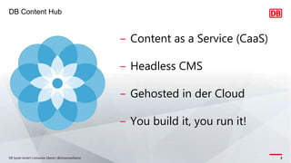 DB Content Hub
DB Systel GmbH | Johannes Dienst | @JohannesDienst 3
‒ Content as a Service (CaaS)
‒ Headless CMS
‒ Gehosted in der Cloud
‒ You build it, you run it!
 