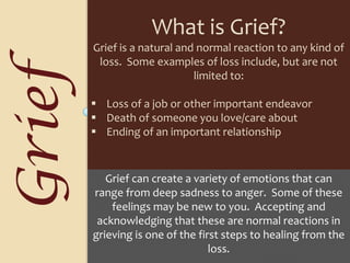 What is Grief?Grief is a natural and normal reaction to any kind of loss.  Some examples of loss include, but are not limited to:    Loss of a job or other important endeavor
