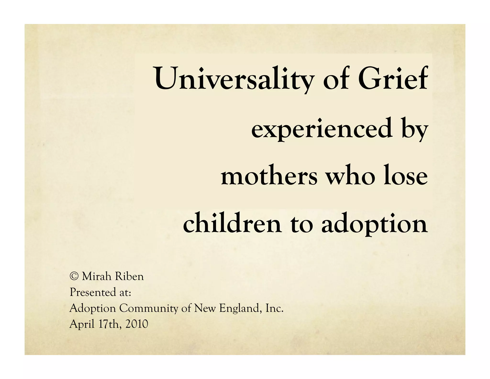 Universality of Grief
                                 experienced by
                           mothers who lose
                    children to adoption
© Mirah Riben
Presented at:
Adoption Community of New England, Inc.
April 17th, 2010
 