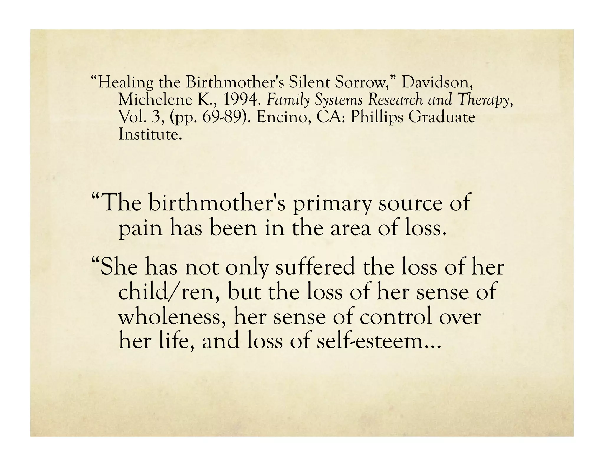 “Healing the Birthmother's Silent Sorrow,” Davidson,
   Michelene K., 1994. Family Systems Research and Therapy,
   Vol. 3, (pp. 69-89). Encino, CA: Phillips Graduate
   Institute.


“The birthmother's primary source of
  pain has been in the area of loss.
“She has not only suffered the loss of her
  child/ren, but the loss of her sense of
  wholeness, her sense of control over
  her life, and loss of self-esteem…
 