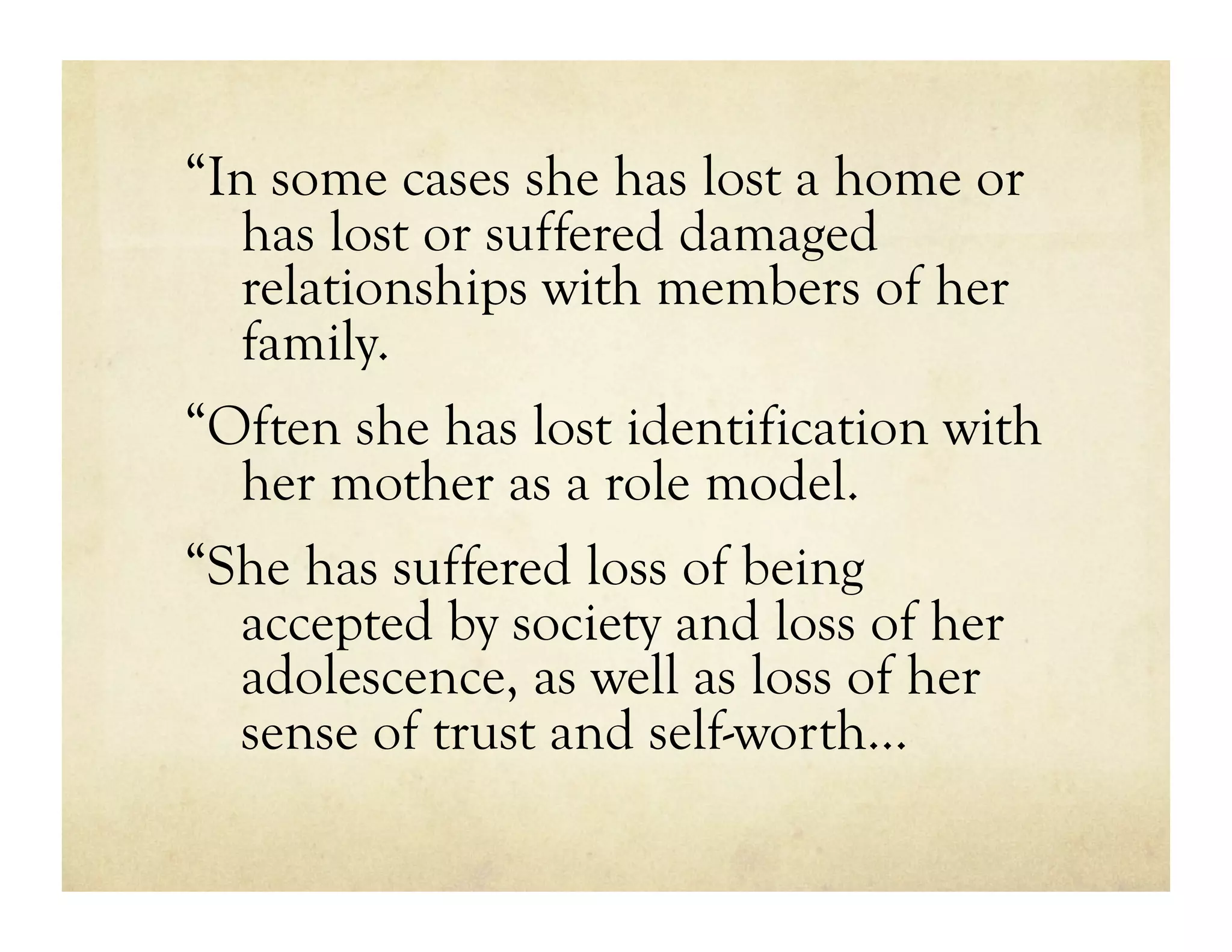 “In some cases she has lost a home or
  has lost or suffered damaged
  relationships with members of her
  family.
“Often she has lost identification with
  her mother as a role model.
“She has suffered loss of being
  accepted by society and loss of her
  adolescence, as well as loss of her
  sense of trust and self-worth…
 