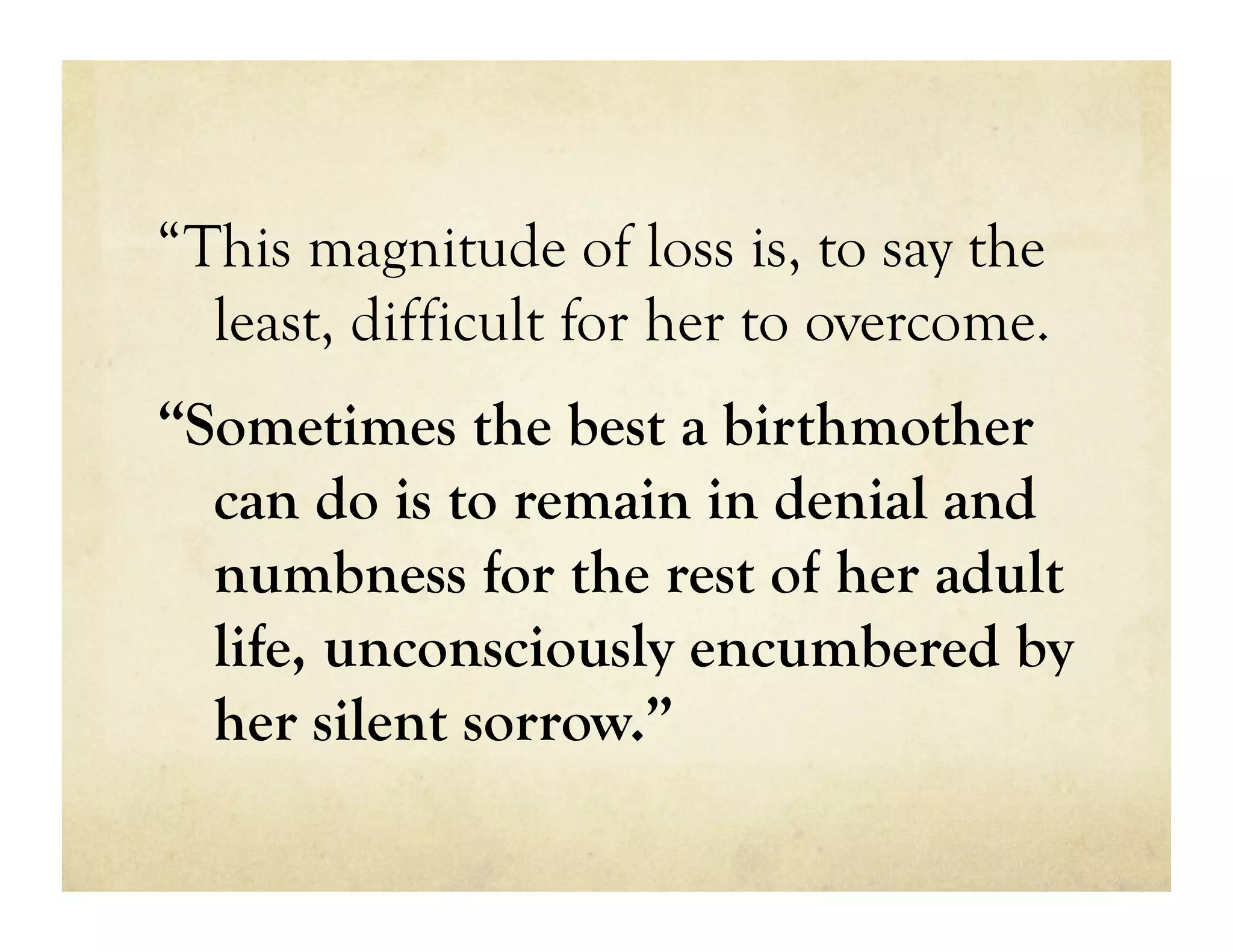 “This magnitude of loss is, to say the
  least, difficult for her to overcome.
“Sometimes the best a birthmother
  can do is to remain in denial and
  numbness for the rest of her adult
  life, unconsciously encumbered by
  her silent sorrow.”
 