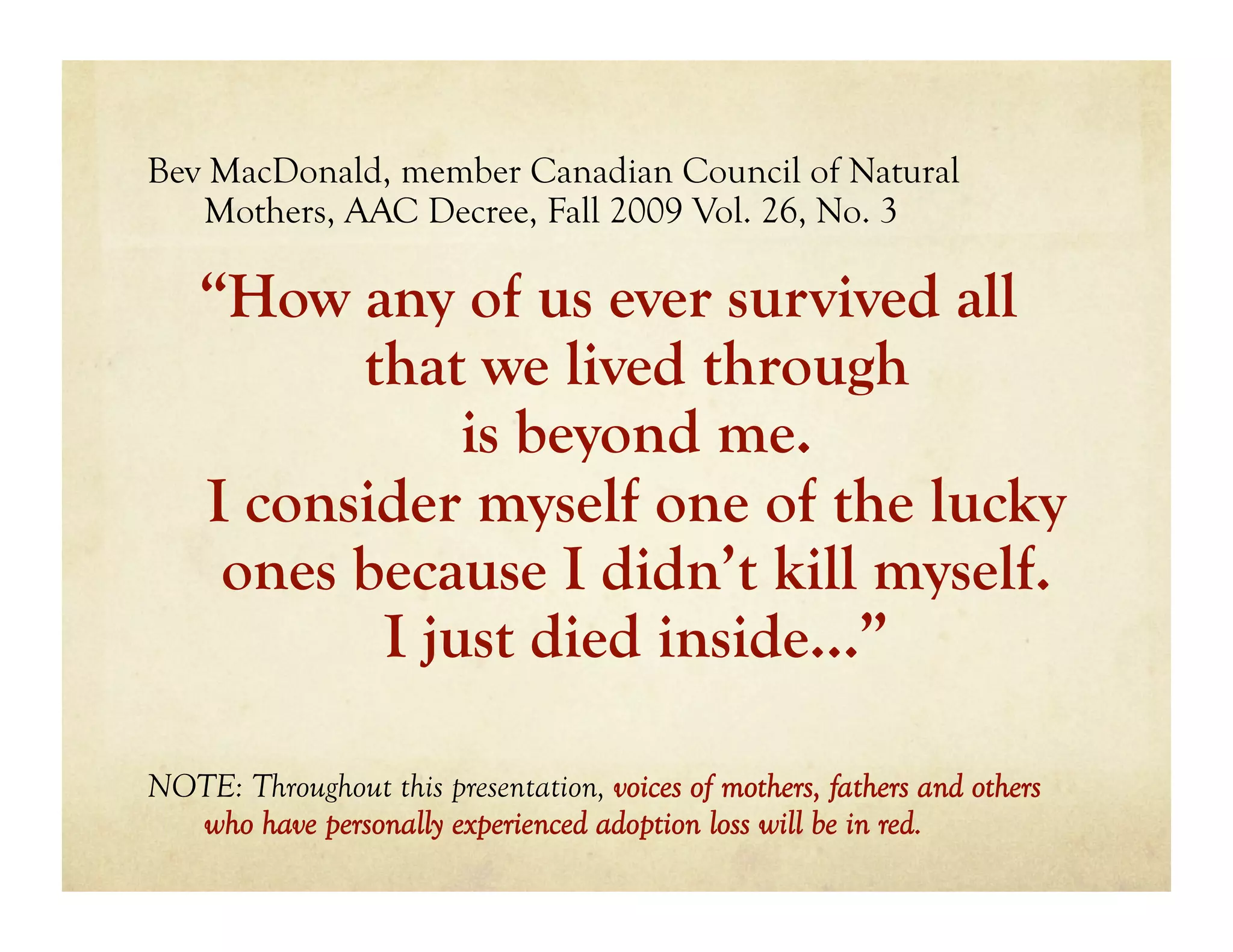 Bev MacDonald, member Canadian Council of Natural
   Mothers, AAC Decree, Fall 2009 Vol. 26, No. 3

    “How any of us ever survived all
          that we lived through
               is beyond me.
    I consider myself one of the lucky
     ones because I didn’t kill myself.
           I just died inside…”

NOTE: Throughout this presentation, voices of mothers, fathers and others
  who have personally experienced adoption loss will be in red.
 
