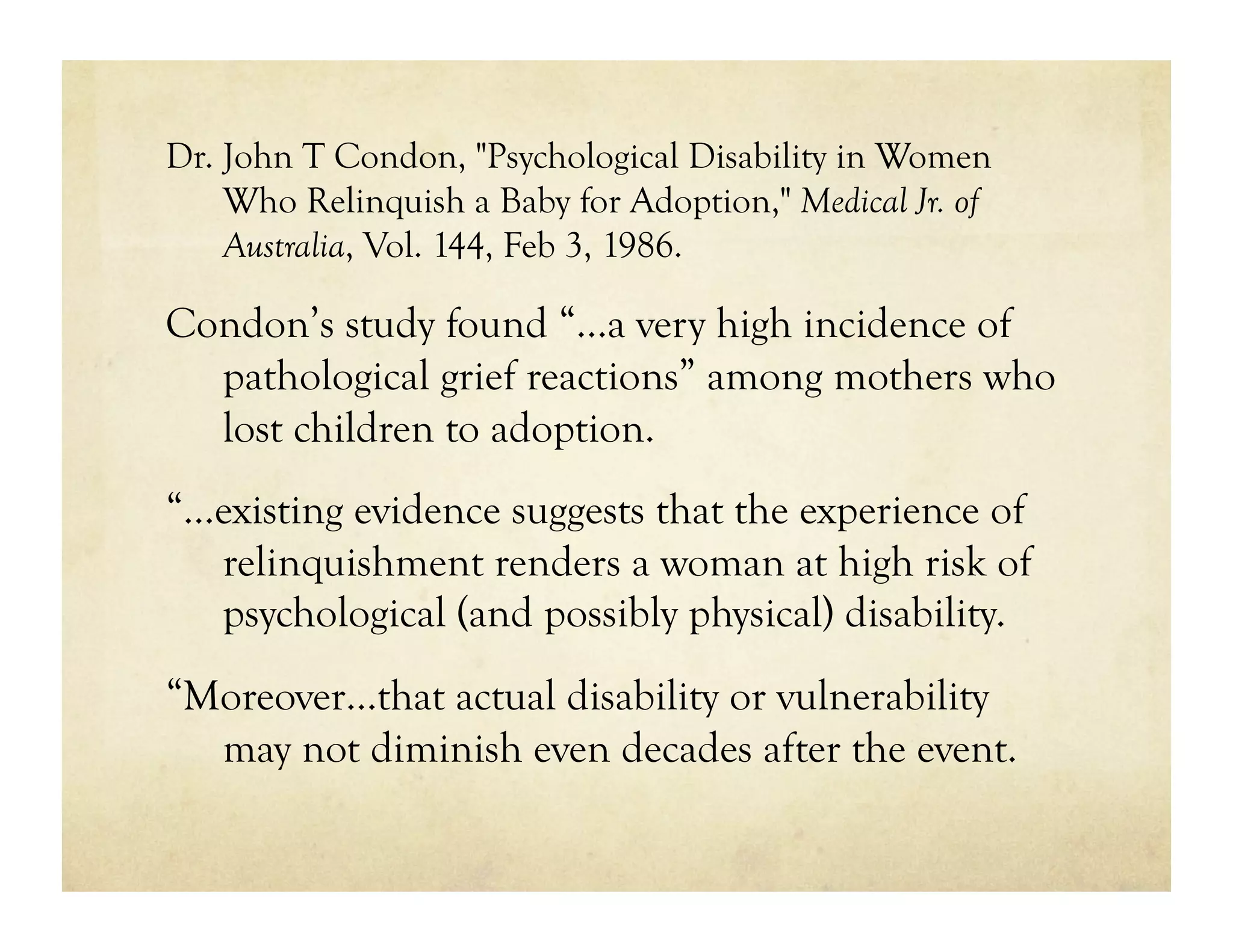 Dr. John T Condon, "Psychological Disability in Women
    Who Relinquish a Baby for Adoption," Medical Jr. of
    Australia, Vol. 144, Feb 3, 1986.

Condon’s study found “…a very high incidence of
  pathological grief reactions” among mothers who
  lost children to adoption.
“…existing evidence suggests that the experience of
  relinquishment renders a woman at high risk of
  psychological (and possibly physical) disability.
“Moreover…that actual disability or vulnerability
  may not diminish even decades after the event.
 