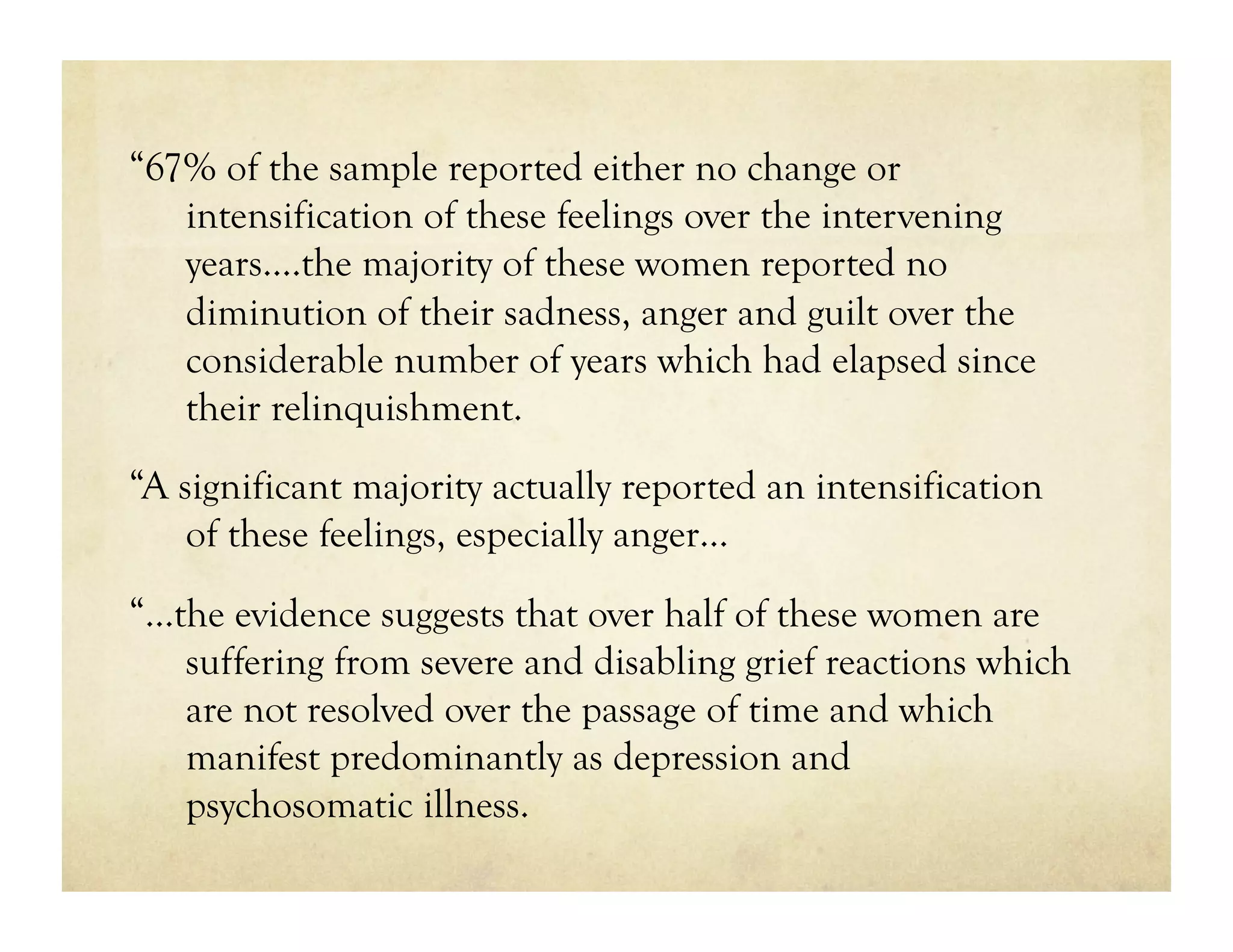 “67% of the sample reported either no change or
   intensification of these feelings over the intervening
   years.…the majority of these women reported no
   diminution of their sadness, anger and guilt over the
   considerable number of years which had elapsed since
   their relinquishment.
“A significant majority actually reported an intensification
    of these feelings, especially anger…
“…the evidence suggests that over half of these women are
   suffering from severe and disabling grief reactions which
   are not resolved over the passage of time and which
   manifest predominantly as depression and
   psychosomatic illness.
 