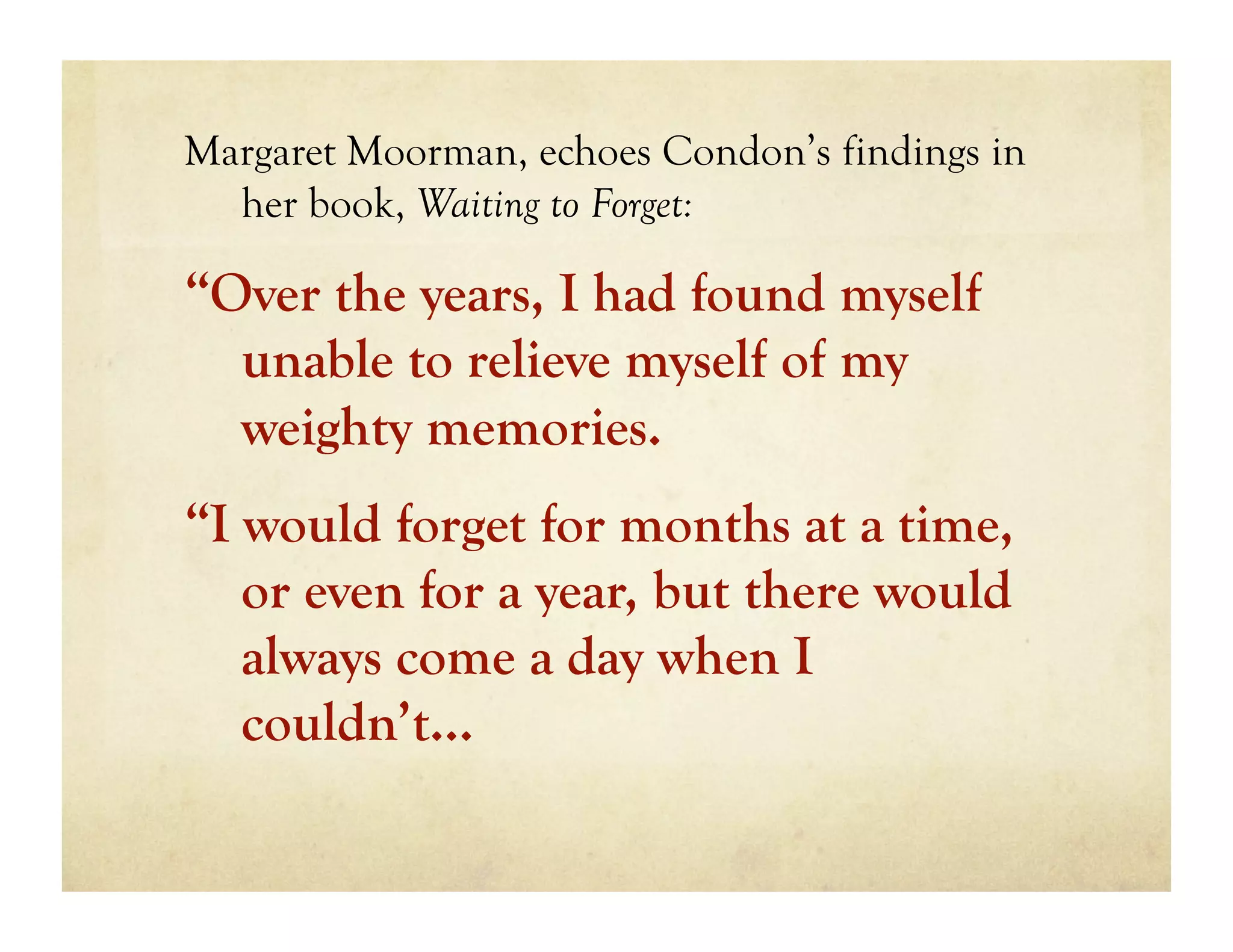 Margaret Moorman, echoes Condon’s findings in
  her book, Waiting to Forget:

“Over the years, I had found myself
  unable to relieve myself of my
  weighty memories.
“I would forget for months at a time,
   or even for a year, but there would
   always come a day when I
   couldn’t…
 
