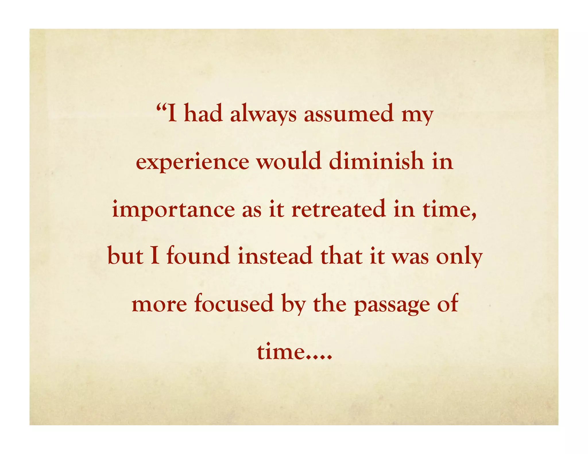 “I had always assumed my
  experience would diminish in
importance as it retreated in time,
but I found instead that it was only
  more focused by the passage of
              time….
 