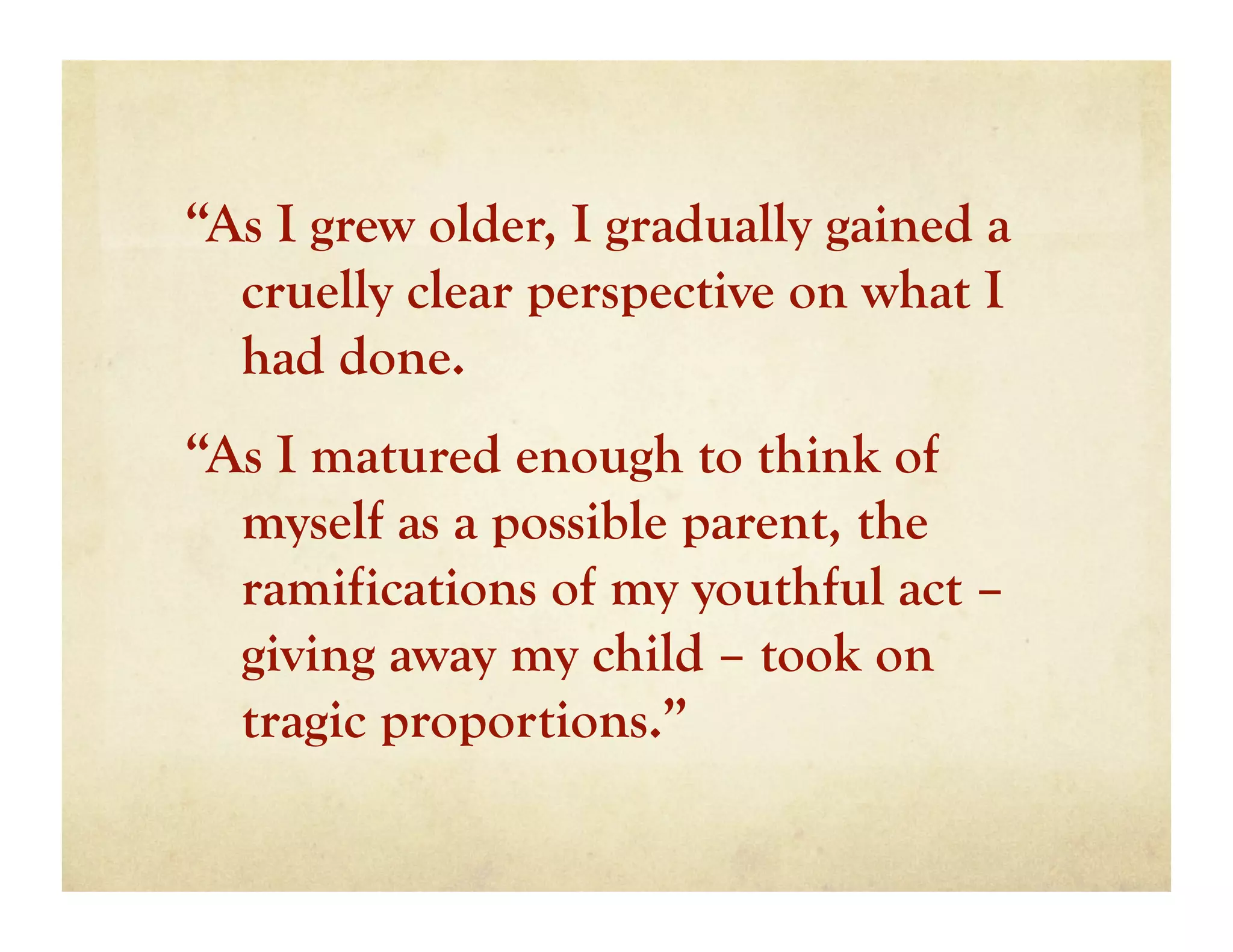 “As I grew older, I gradually gained a
  cruelly clear perspective on what I
  had done.
“As I matured enough to think of
  myself as a possible parent, the
  ramifications of my youthful act –
  giving away my child – took on
  tragic proportions.”
 