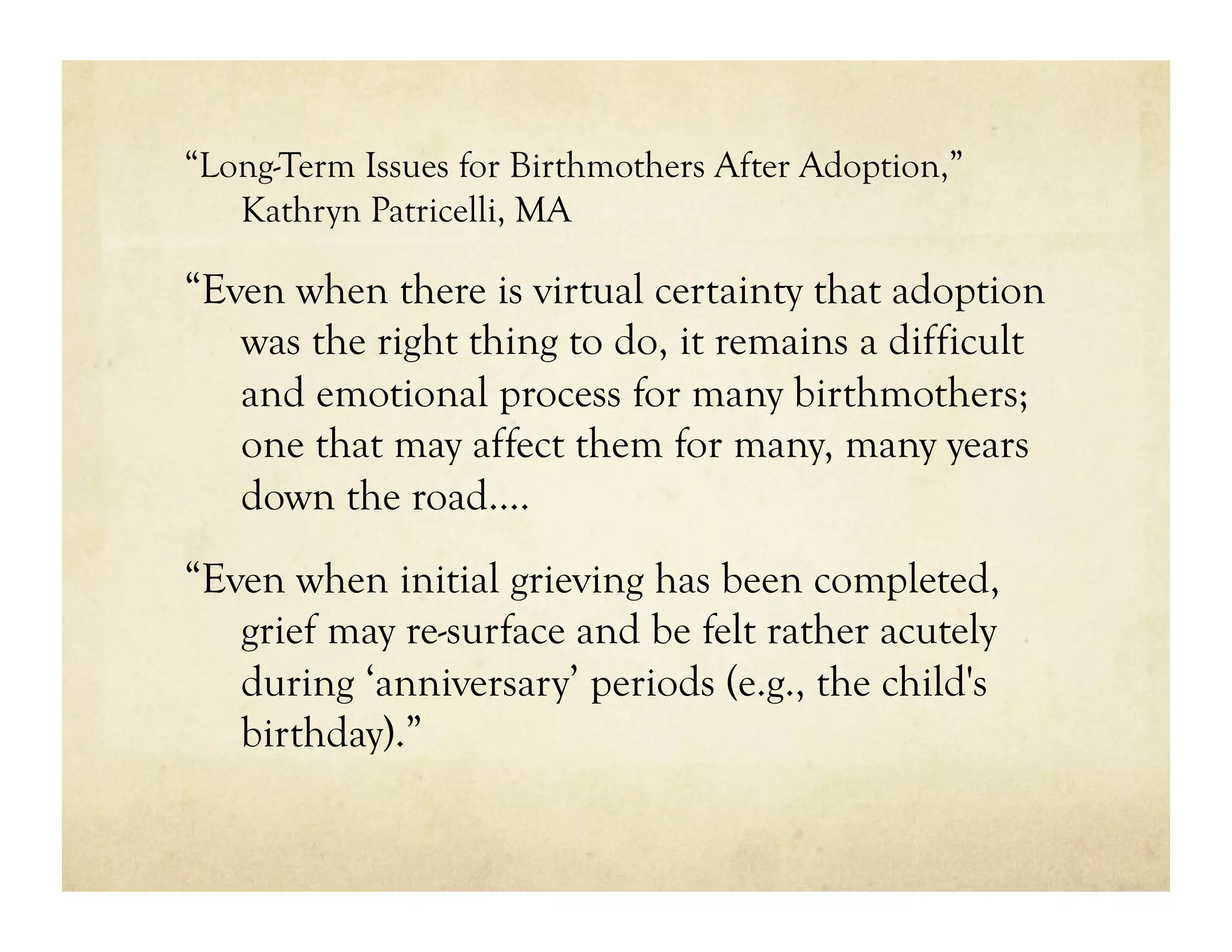 “Long-Term Issues for Birthmothers After Adoption,”
   Kathryn Patricelli, MA

“Even when there is virtual certainty that adoption
   was the right thing to do, it remains a difficult
   and emotional process for many birthmothers;
   one that may affect them for many, many years
   down the road….
“Even when initial grieving has been completed,
   grief may re-surface and be felt rather acutely
   during ‘anniversary’ periods (e.g., the child's
   birthday).”
 