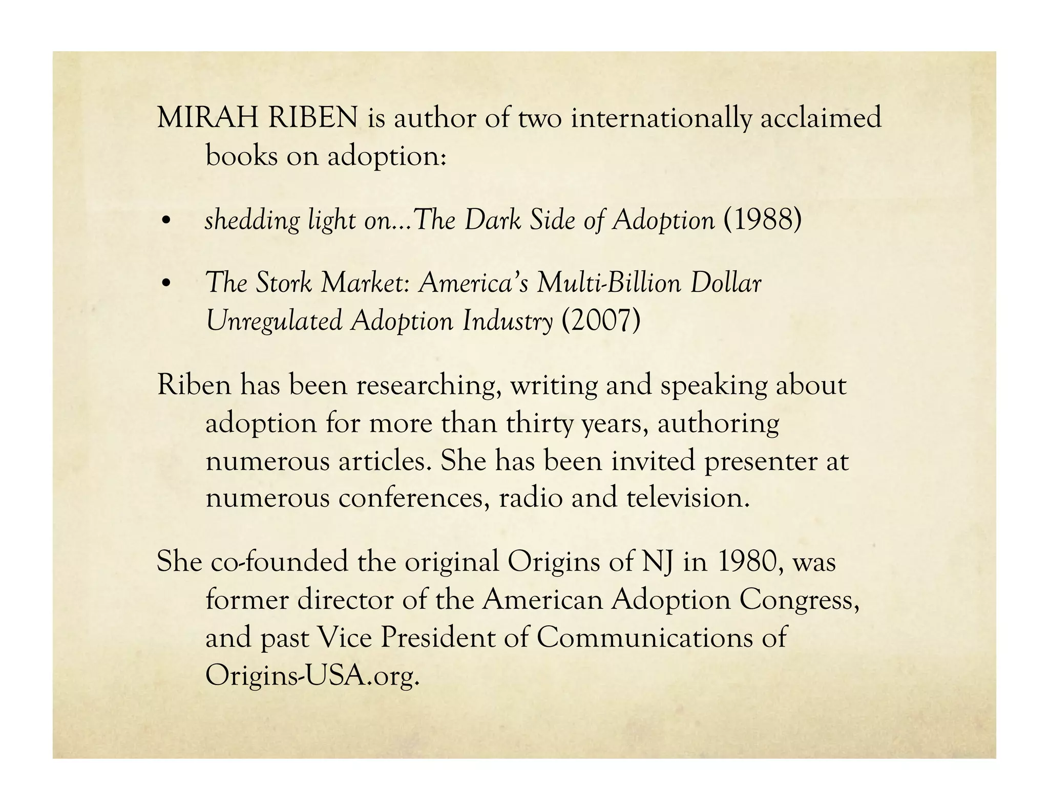 MIRAH RIBEN is author of two internationally acclaimed
   books on adoption:

•  shedding light on…The Dark Side of Adoption (1988)

•  The Stork Market: America’s Multi-Billion Dollar
    Unregulated Adoption Industry (2007)

Riben has been researching, writing and speaking about
   adoption for more than thirty years, authoring
   numerous articles. She has been invited presenter at
   numerous conferences, radio and television.

She co-founded the original Origins of NJ in 1980, was
   former director of the American Adoption Congress,
   and past Vice President of Communications of
   Origins-USA.org.
 