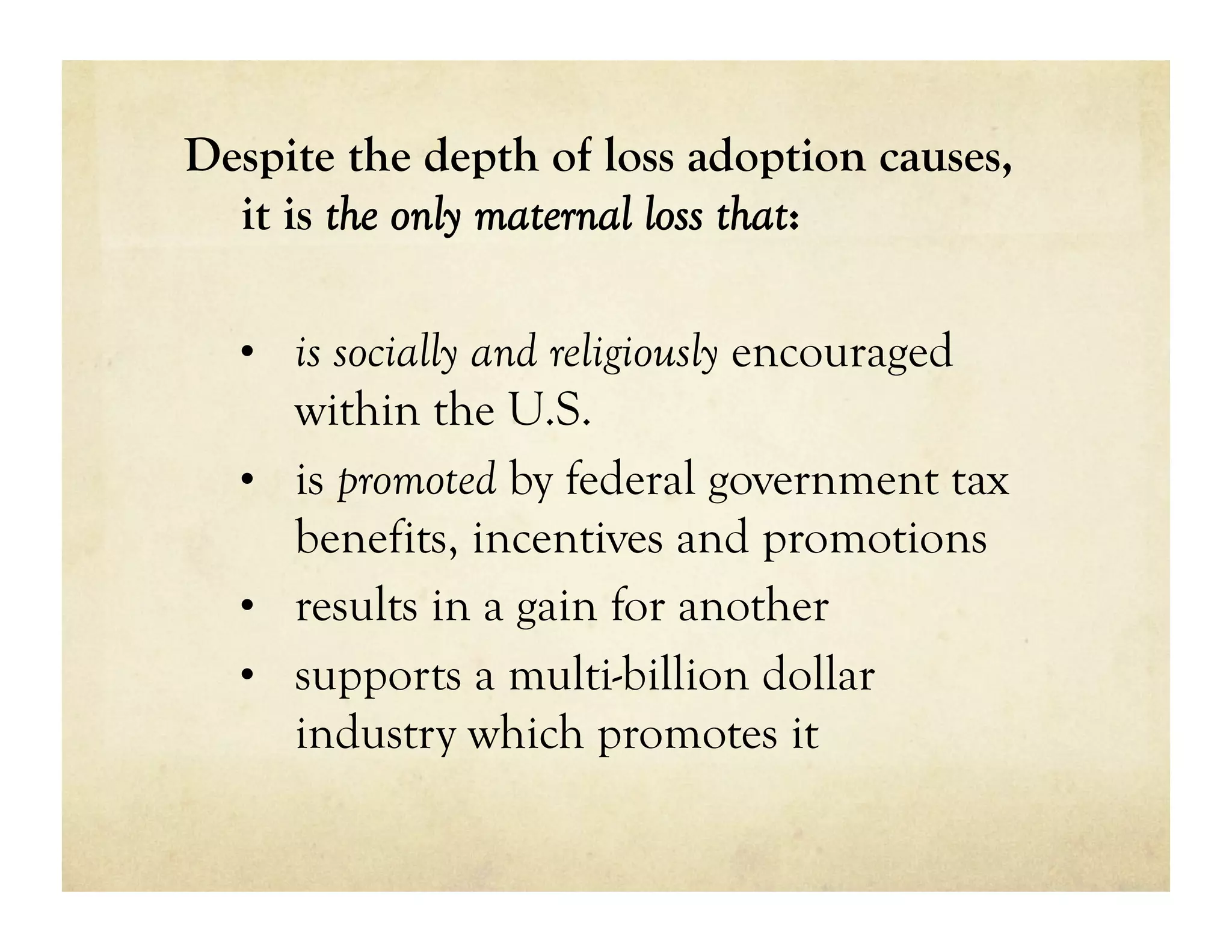 Despite the depth of loss adoption causes,
  it is the only maternal loss that:

  •  is socially and religiously encouraged
     within the U.S.
  •  is promoted by federal government tax
     benefits, incentives and promotions
  •  results in a gain for another
  •  supports a multi-billion dollar
     industry which promotes it
 