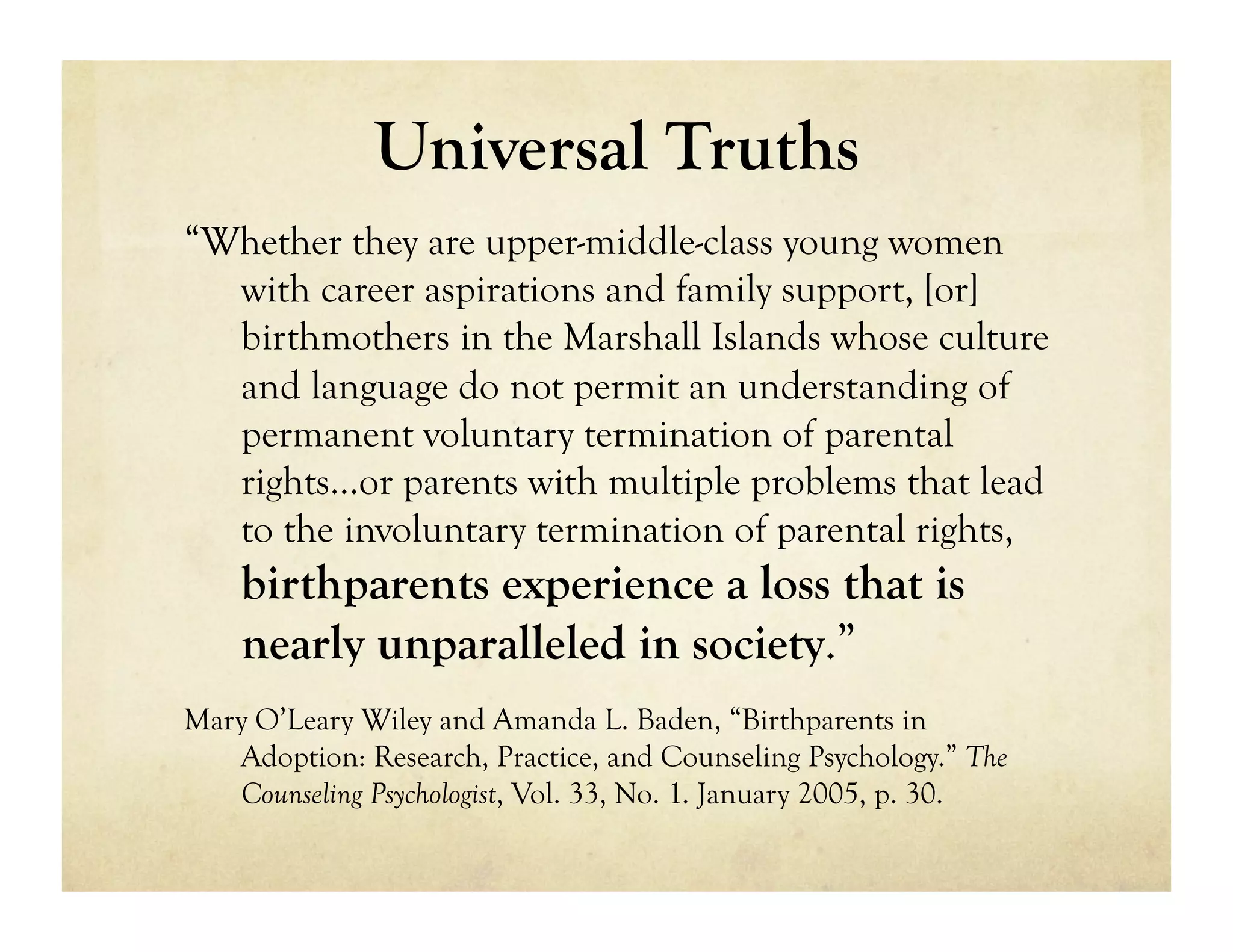 Universal Truths
“Whether they are upper-middle-class young women
  with career aspirations and family support, [or]
  birthmothers in the Marshall Islands whose culture
  and language do not permit an understanding of
  permanent voluntary termination of parental
  rights…or parents with multiple problems that lead
  to the involuntary termination of parental rights,
    birthparents experience a loss that is
    nearly unparalleled in society.”
Mary O’Leary Wiley and Amanda L. Baden, “Birthparents in
   Adoption: Research, Practice, and Counseling Psychology.” The
   Counseling Psychologist, Vol. 33, No. 1. January 2005, p. 30.
 