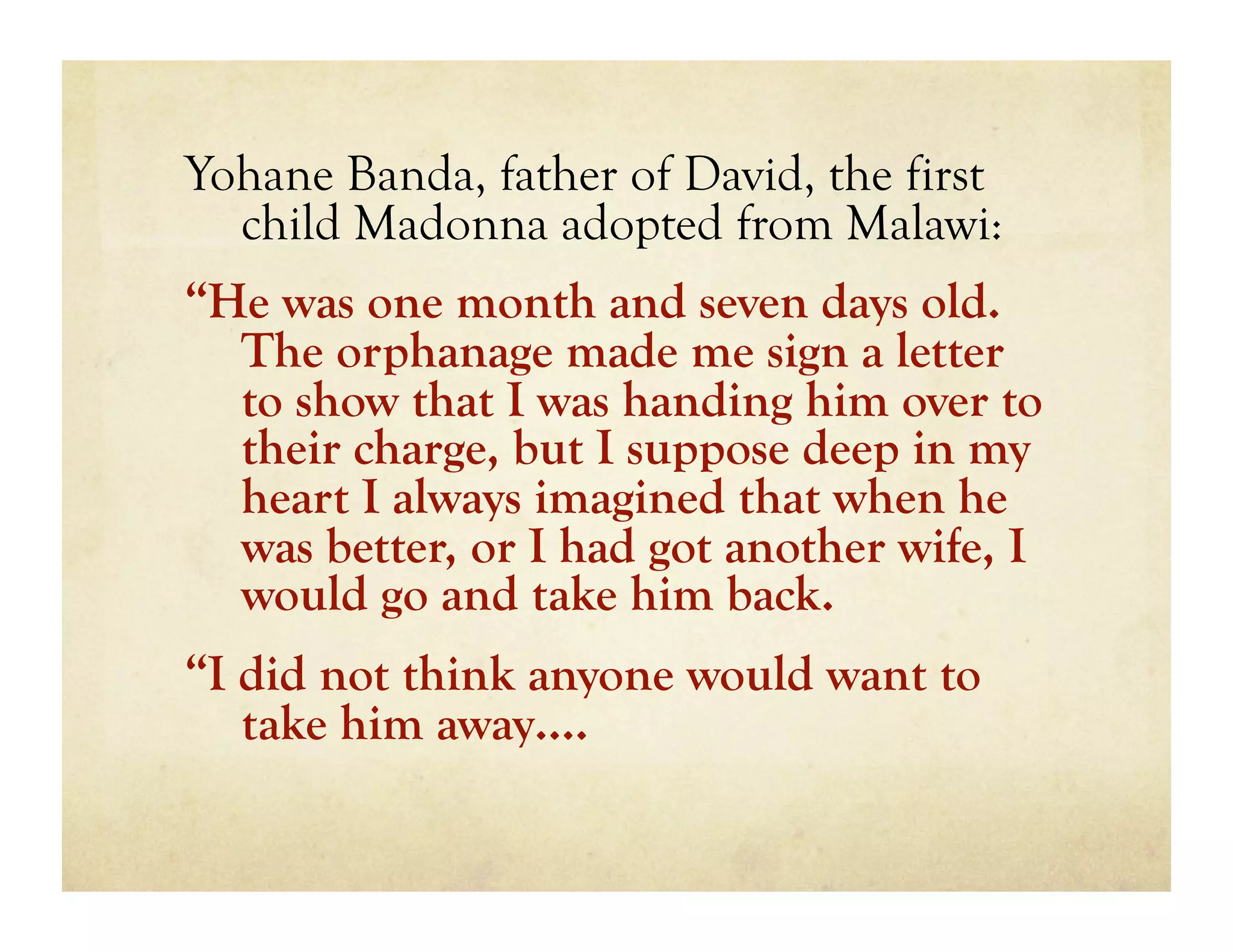 Yohane Banda, father of David, the first
  child Madonna adopted from Malawi:
“He was one month and seven days old.
  The orphanage made me sign a letter
  to show that I was handing him over to
  their charge, but I suppose deep in my
  heart I always imagined that when he
  was better, or I had got another wife, I
  would go and take him back.
“I did not think anyone would want to
   take him away….
 