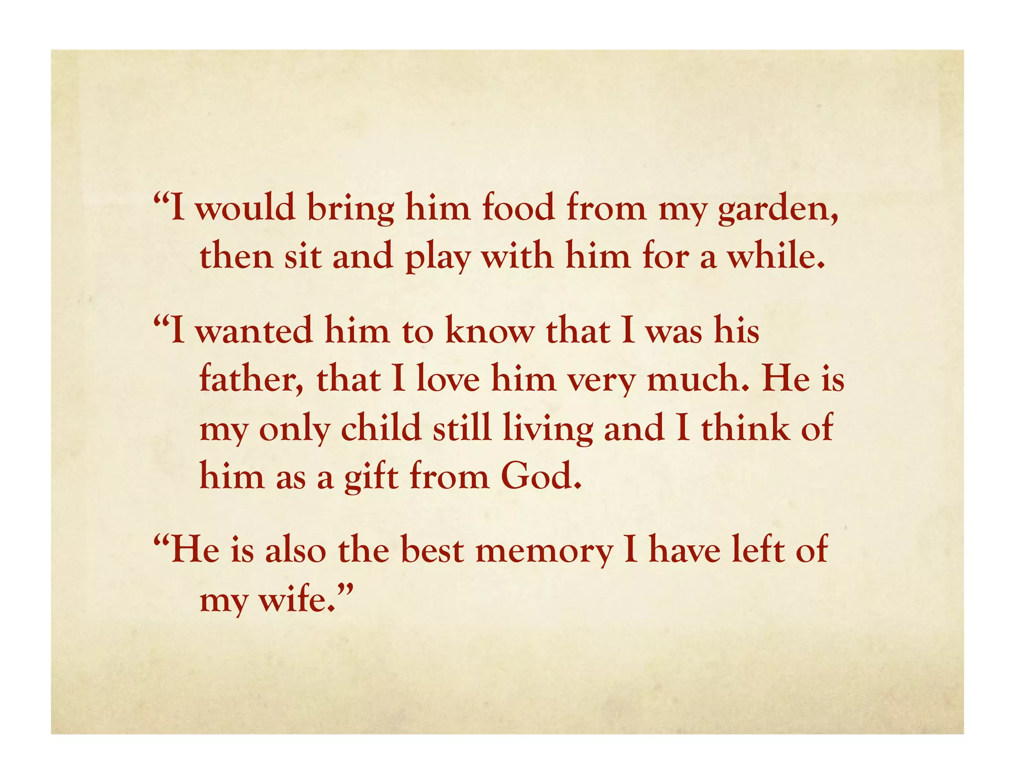 “I would bring him food from my garden,
   then sit and play with him for a while.
“I wanted him to know that I was his
   father, that I love him very much. He is
   my only child still living and I think of
   him as a gift from God.
“He is also the best memory I have left of
  my wife.”
 