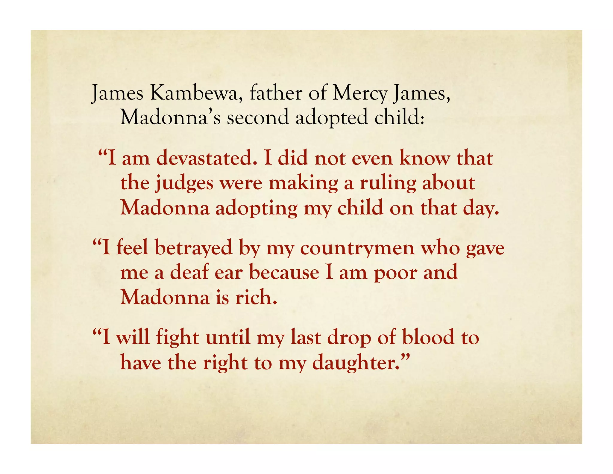James Kambewa, father of Mercy James,
   Madonna’s second adopted child:
“I am devastated. I did not even know that
   the judges were making a ruling about
   Madonna adopting my child on that day.
“I feel betrayed by my countrymen who gave
    me a deaf ear because I am poor and
    Madonna is rich.
“I will fight until my last drop of blood to
   have the right to my daughter.”
 