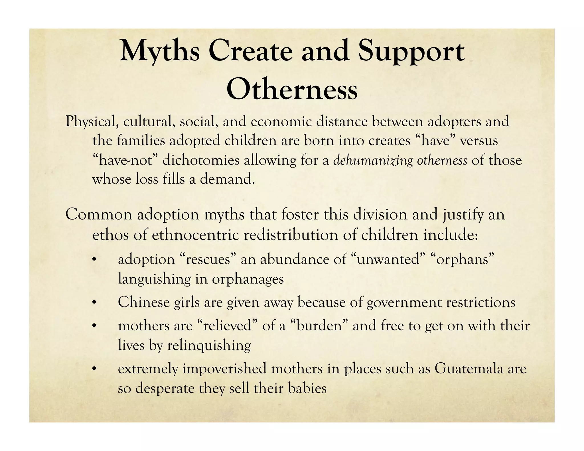 Myths Create and Support
                Otherness
Physical, cultural, social, and economic distance between adopters and
    the families adopted children are born into creates “have” versus
    “have-not” dichotomies allowing for a dehumanizing otherness of those
    whose loss fills a demand.

Common adoption myths that foster this division and justify an
  ethos of ethnocentric redistribution of children include:
    •    adoption “rescues” an abundance of “unwanted” “orphans”
         languishing in orphanages
    •    Chinese girls are given away because of government restrictions
    •    mothers are “relieved” of a “burden” and free to get on with their
         lives by relinquishing
    •    extremely impoverished mothers in places such as Guatemala are
         so desperate they sell their babies
 