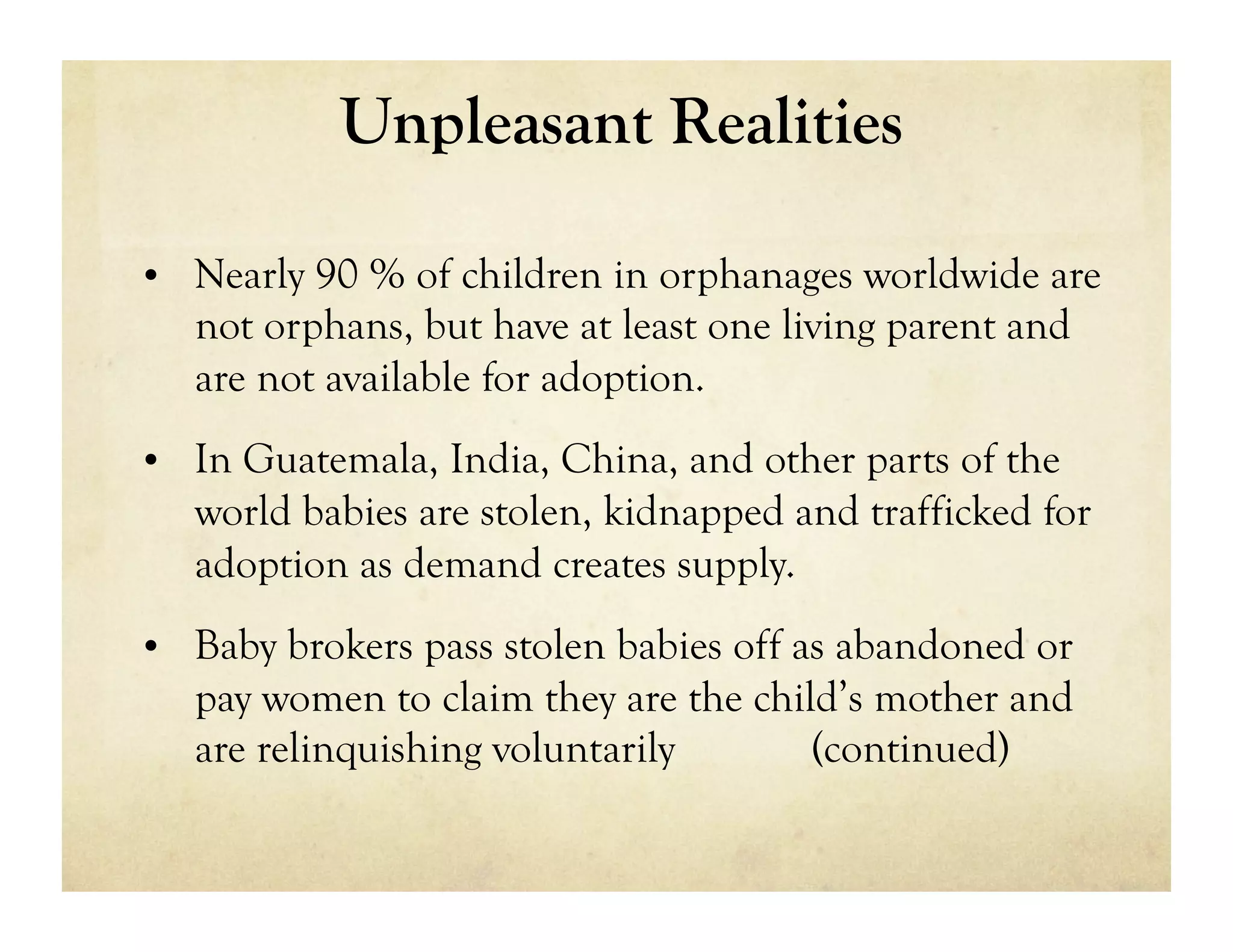 Unpleasant Realities

•  Nearly 90 % of children in orphanages worldwide are
   not orphans, but have at least one living parent and
   are not available for adoption.
•  In Guatemala, India, China, and other parts of the
   world babies are stolen, kidnapped and trafficked for
   adoption as demand creates supply.
•  Baby brokers pass stolen babies off as abandoned or
   pay women to claim they are the child’s mother and
   are relinquishing voluntarily       (continued)
 