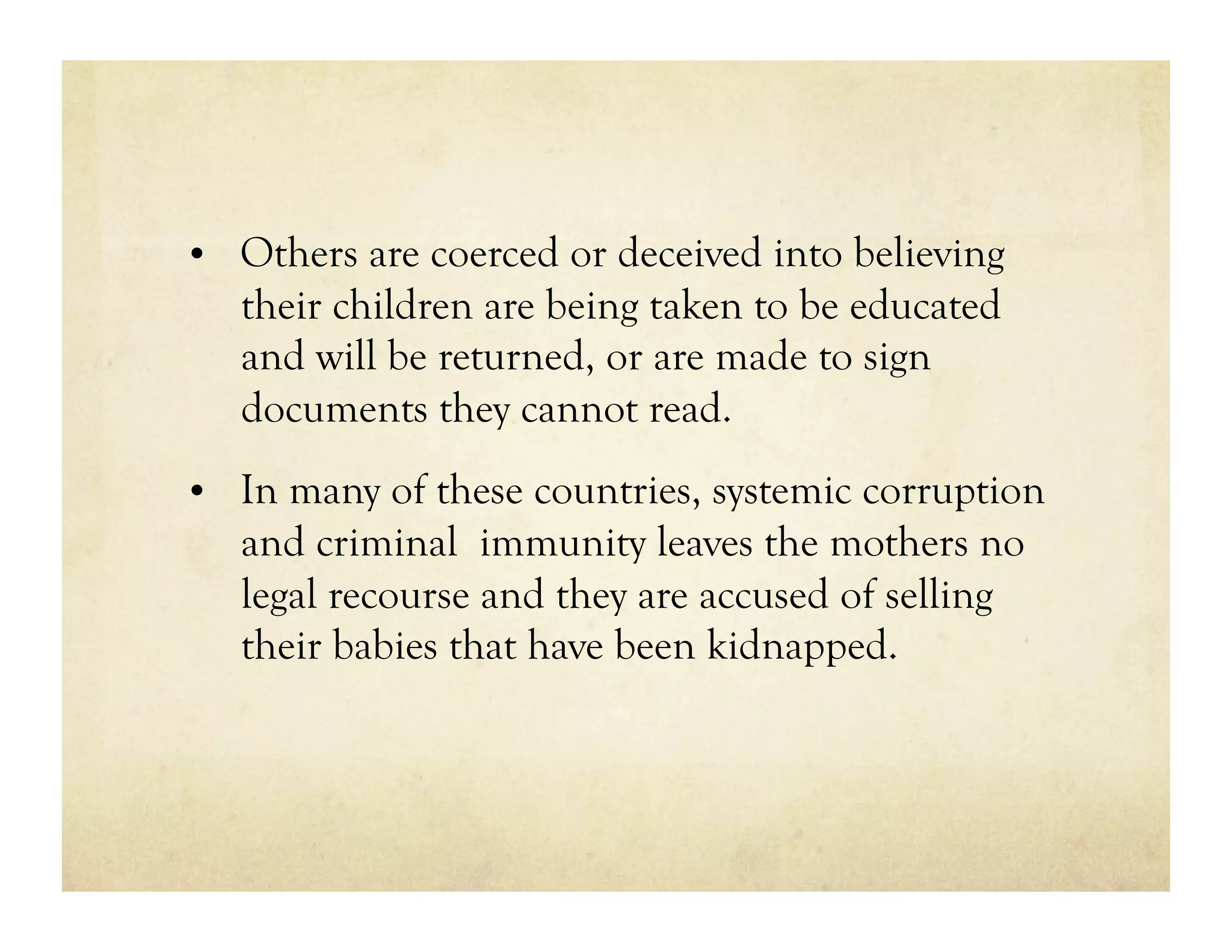 •  Others are coerced or deceived into believing
   their children are being taken to be educated
   and will be returned, or are made to sign
   documents they cannot read.
•  In many of these countries, systemic corruption
   and criminal immunity leaves the mothers no
   legal recourse and they are accused of selling
   their babies that have been kidnapped.
 