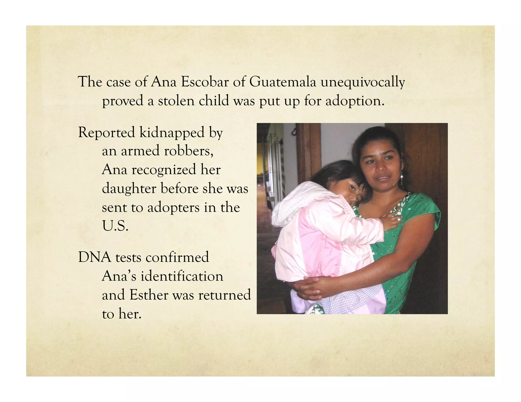 The case of Ana Escobar of Guatemala unequivocally
   proved a stolen child was put up for adoption.

Reported kidnapped by
   an armed robbers,
   Ana recognized her
   daughter before she was
   sent to adopters in the
   U.S.

DNA tests confirmed
  Ana’s identification
  and Esther was returned
  to her.
 