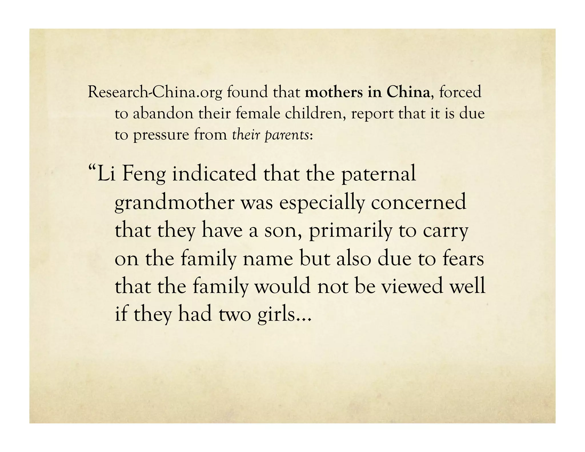 Research-China.org found that mothers in China, forced
   to abandon their female children, report that it is due
   to pressure from their parents:

“Li Feng indicated that the paternal
   grandmother was especially concerned
   that they have a son, primarily to carry
   on the family name but also due to fears
   that the family would not be viewed well
   if they had two girls…
 