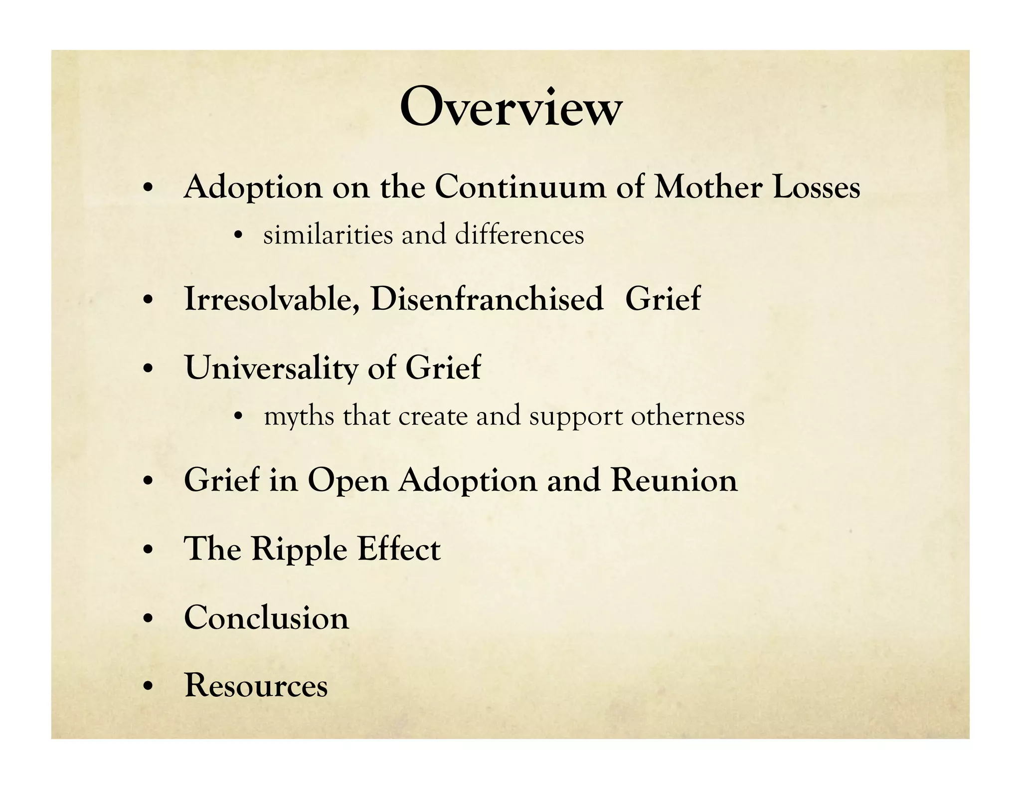 Overview
•  Adoption on the Continuum of Mother Losses
     •  similarities and differences

•  Irresolvable, Disenfranchised Grief

•  Universality of Grief
     •  myths that create and support otherness

•  Grief in Open Adoption and Reunion

•  The Ripple Effect

•  Conclusion

•  Resources
 