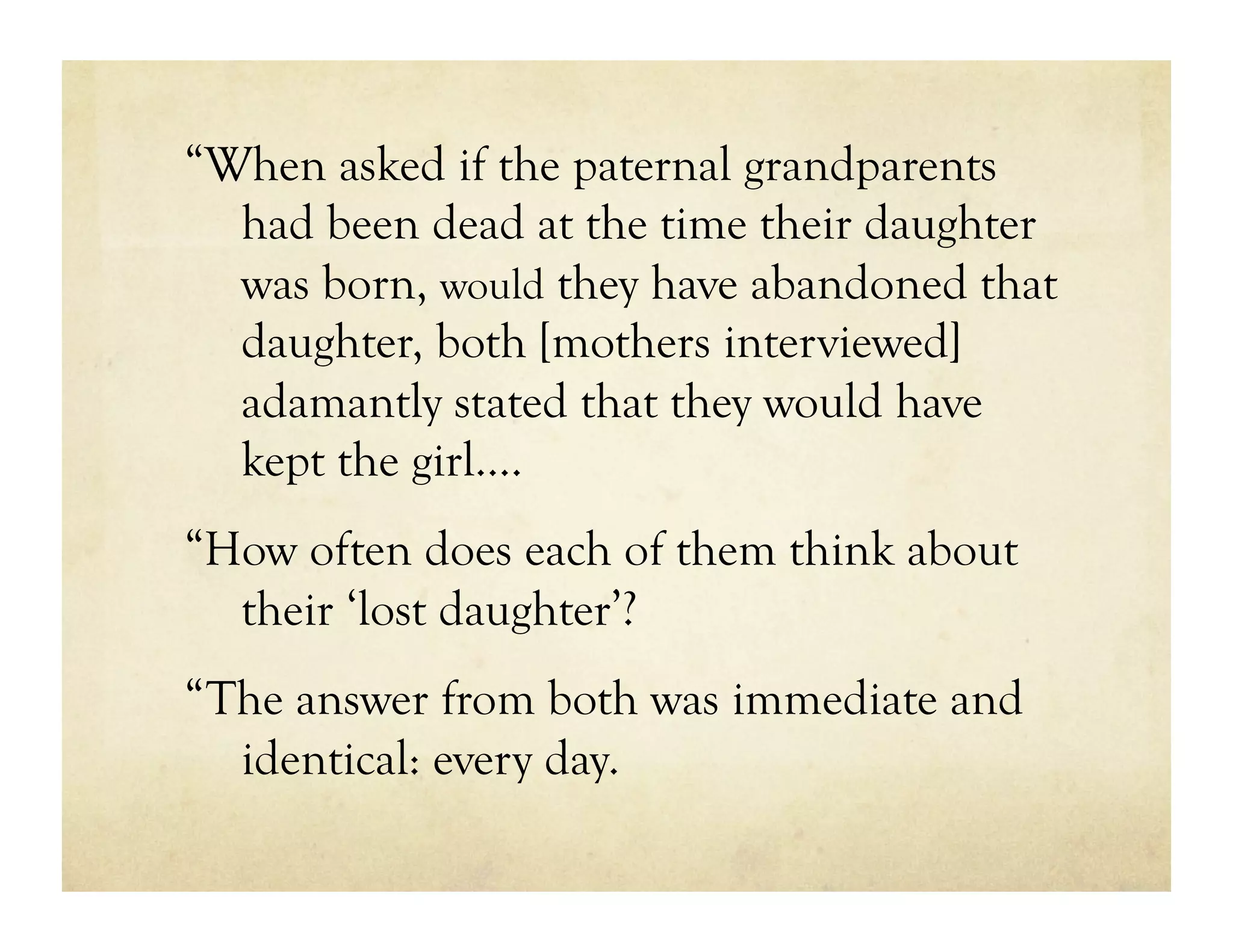 “When asked if the paternal grandparents
  had been dead at the time their daughter
  was born, would they have abandoned that
  daughter, both [mothers interviewed]
  adamantly stated that they would have
  kept the girl….
“How often does each of them think about
  their ‘lost daughter’?
“The answer from both was immediate and
  identical: every day.
 