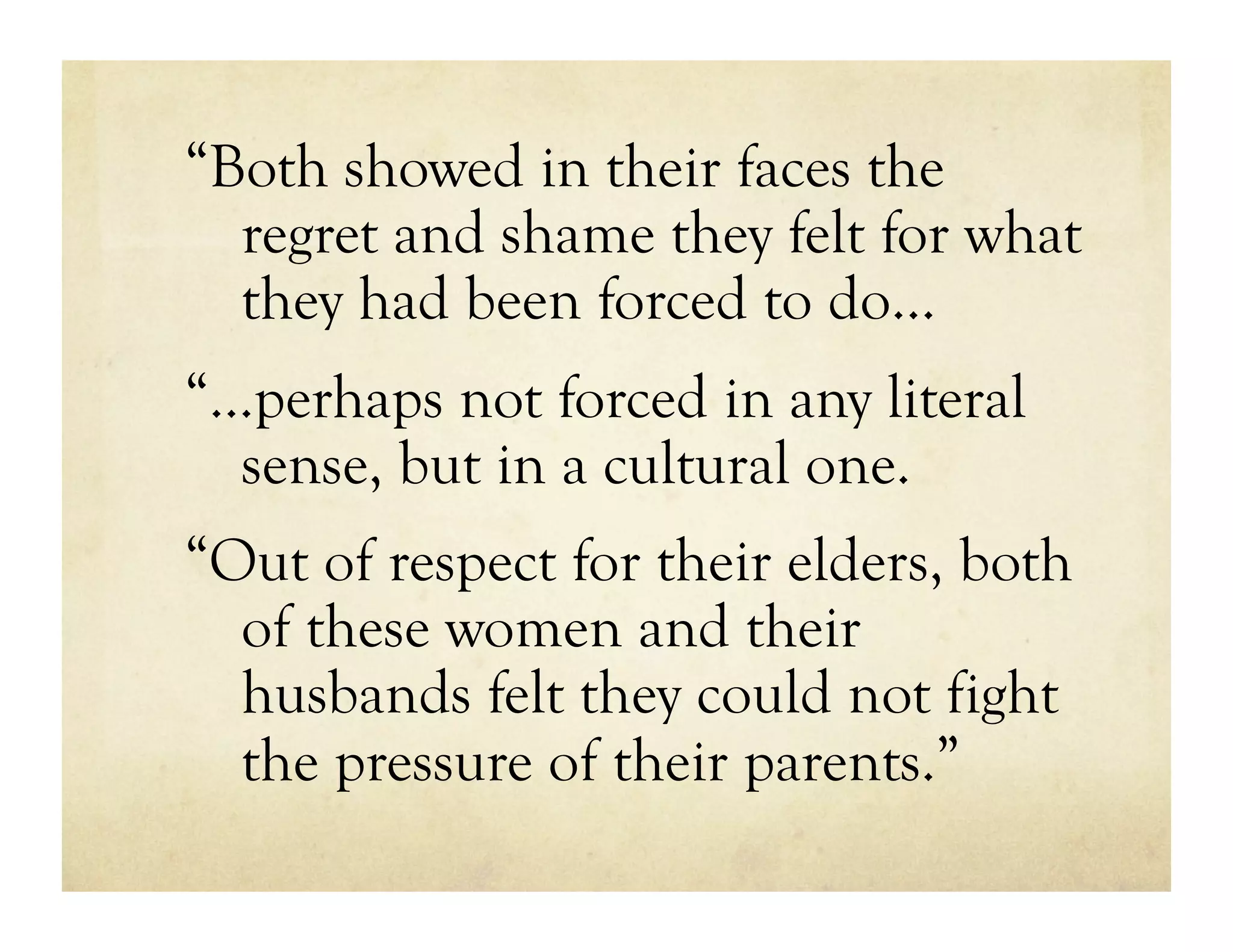 “Both showed in their faces the
  regret and shame they felt for what
  they had been forced to do…
“…perhaps not forced in any literal
  sense, but in a cultural one.
“Out of respect for their elders, both
  of these women and their
  husbands felt they could not fight
  the pressure of their parents.”
 