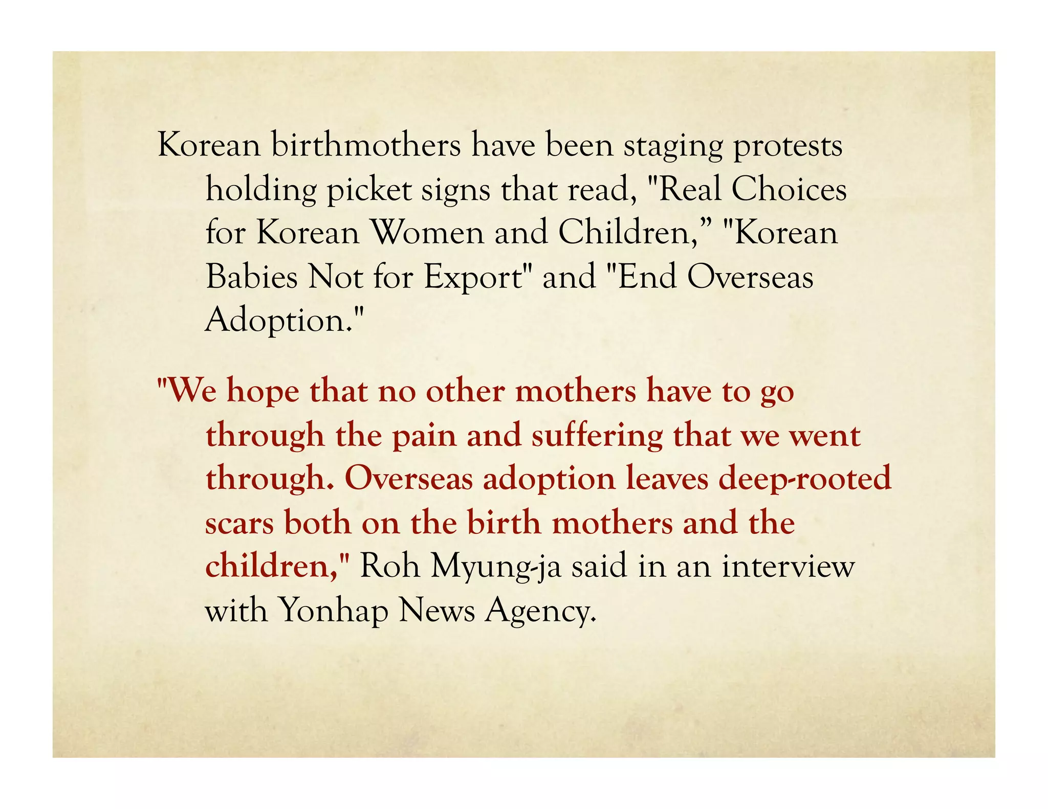 Korean birthmothers have been staging protests
   holding picket signs that read, "Real Choices
   for Korean Women and Children,” "Korean
   Babies Not for Export" and "End Overseas
   Adoption."
"We hope that no other mothers have to go
  through the pain and suffering that we went
  through. Overseas adoption leaves deep-rooted
  scars both on the birth mothers and the
  children," Roh Myung-ja said in an interview
  with Yonhap News Agency.
 