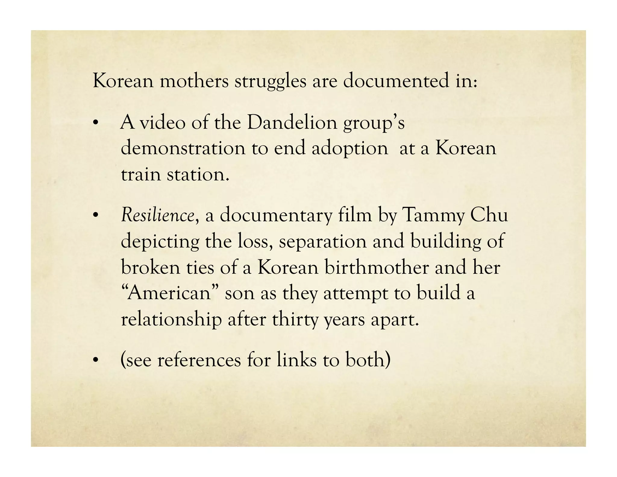 Korean mothers struggles are documented in:
•  A video of the Dandelion group’s
   demonstration to end adoption at a Korean
   train station.
•  Resilience, a documentary film by Tammy Chu
   depicting the loss, separation and building of
   broken ties of a Korean birthmother and her
   “American” son as they attempt to build a
   relationship after thirty years apart.
•  (see references for links to both)
 