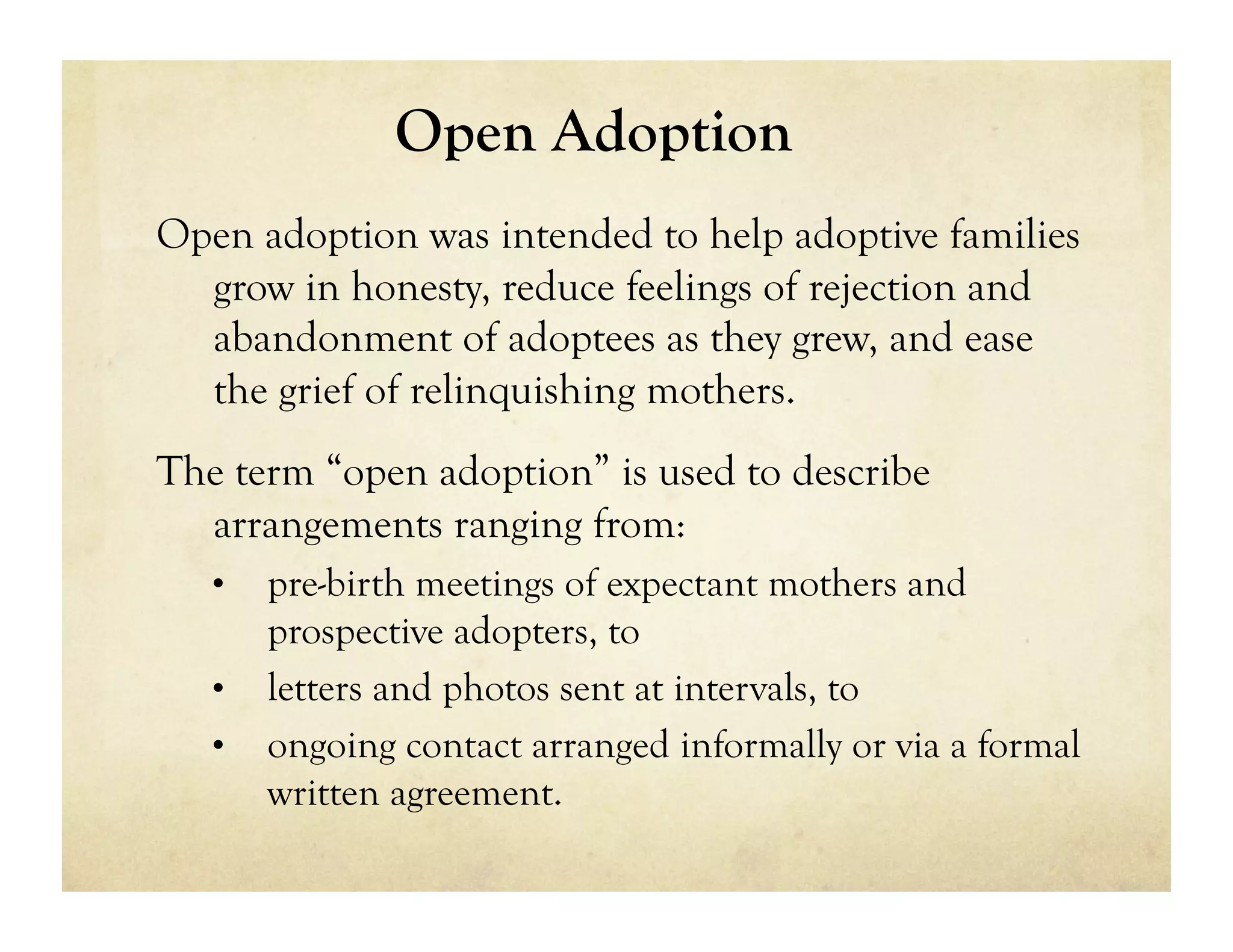 Open Adoption
Open adoption was intended to help adoptive families
  grow in honesty, reduce feelings of rejection and
  abandonment of adoptees as they grew, and ease
  the grief of relinquishing mothers.
The term “open adoption” is used to describe
  arrangements ranging from:
   •  pre-birth meetings of expectant mothers and
      prospective adopters, to
   •  letters and photos sent at intervals, to
   •  ongoing contact arranged informally or via a formal
      written agreement.
 