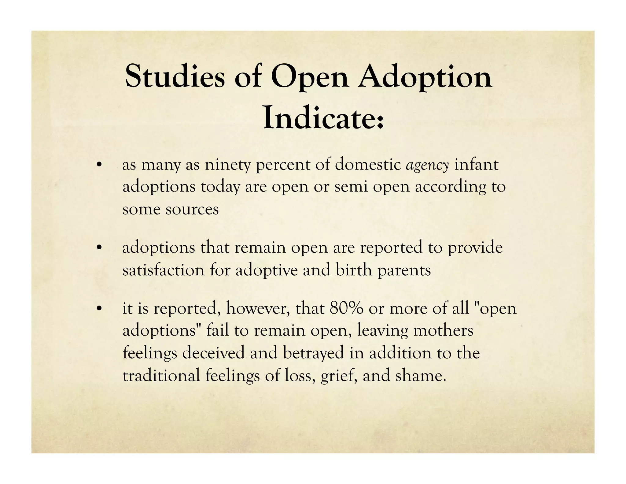 Studies of Open Adoption
              Indicate:
•  as many as ninety percent of domestic agency infant
   adoptions today are open or semi open according to
   some sources

•  adoptions that remain open are reported to provide
   satisfaction for adoptive and birth parents

•  it is reported, however, that 80% or more of all "open
   adoptions" fail to remain open, leaving mothers
   feelings deceived and betrayed in addition to the
   traditional feelings of loss, grief, and shame.
 