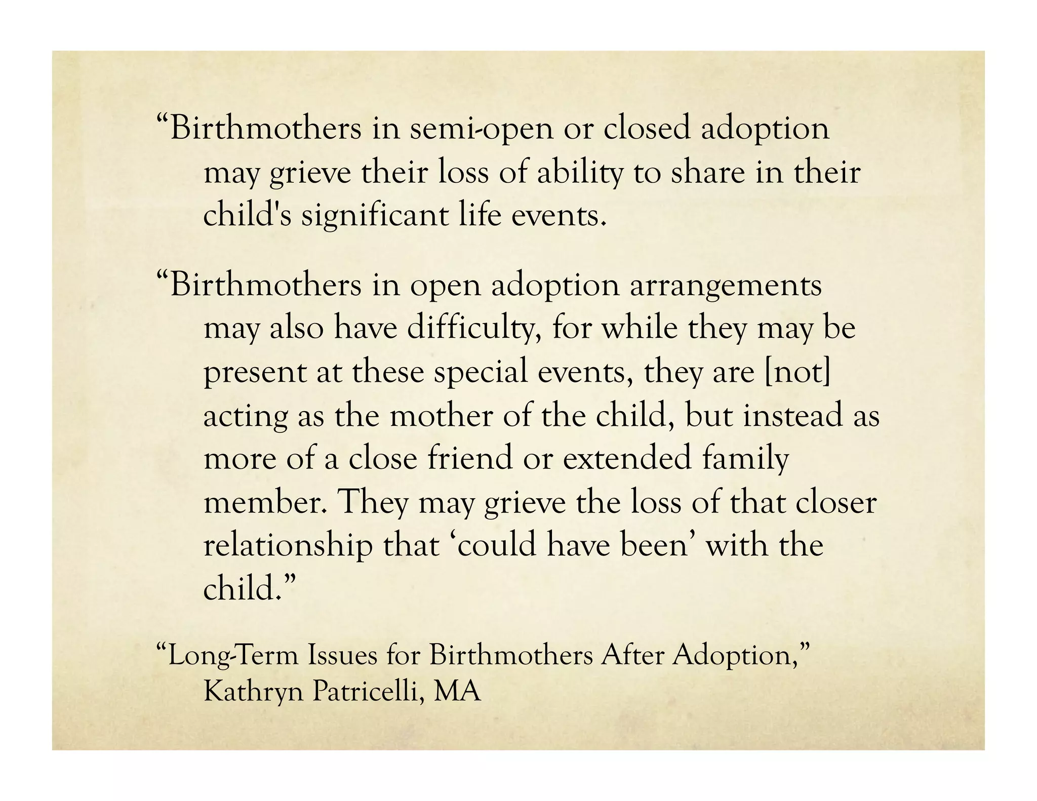 “Birthmothers in semi-open or closed adoption
   may grieve their loss of ability to share in their
   child's significant life events.
“Birthmothers in open adoption arrangements
   may also have difficulty, for while they may be
   present at these special events, they are [not]
   acting as the mother of the child, but instead as
   more of a close friend or extended family
   member. They may grieve the loss of that closer
   relationship that ‘could have been’ with the
   child.”
“Long-Term Issues for Birthmothers After Adoption,”
   Kathryn Patricelli, MA
 