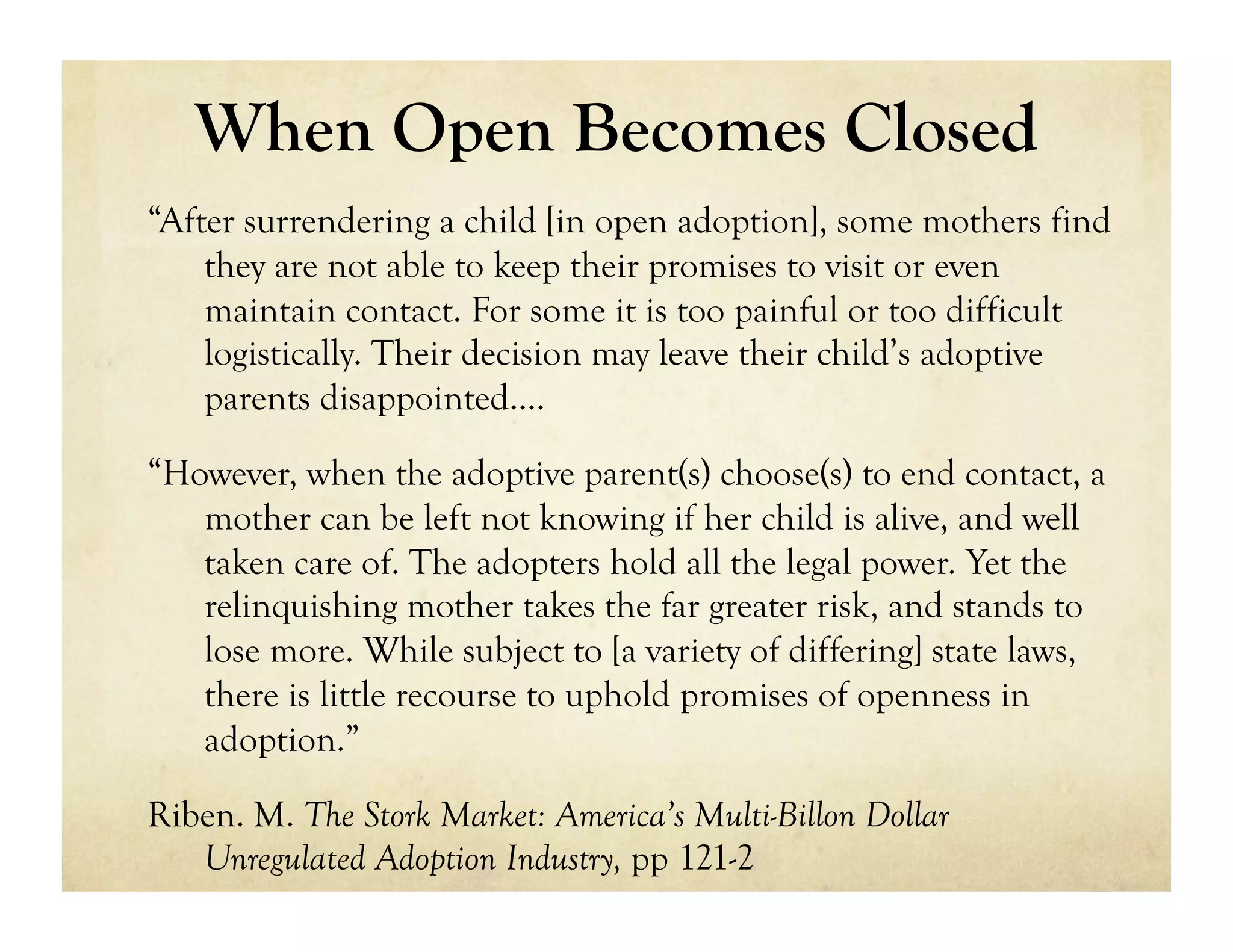 When Open Becomes Closed
“After surrendering a child [in open adoption], some mothers find
    they are not able to keep their promises to visit or even
    maintain contact. For some it is too painful or too difficult
    logistically. Their decision may leave their child’s adoptive
    parents disappointed….

“However, when the adoptive parent(s) choose(s) to end contact, a
   mother can be left not knowing if her child is alive, and well
   taken care of. The adopters hold all the legal power. Yet the
   relinquishing mother takes the far greater risk, and stands to
   lose more. While subject to [a variety of differing] state laws,
   there is little recourse to uphold promises of openness in
   adoption.”

Riben. M. The Stork Market: America’s Multi-Billon Dollar
   Unregulated Adoption Industry, pp 121-2
 