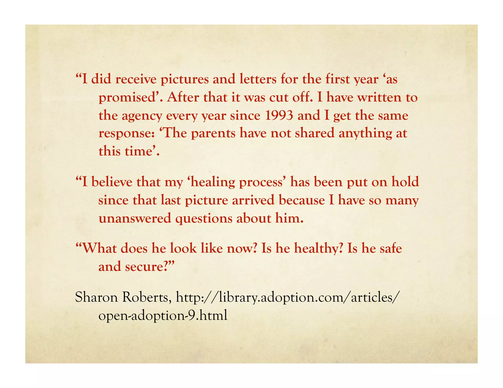 “I did receive pictures and letters for the first year ‘as
    promised’. After that it was cut off. I have written to
    the agency every year since 1993 and I get the same
    response: ‘The parents have not shared anything at
    this time’.

“I believe that my ‘healing process’ has been put on hold
    since that last picture arrived because I have so many
    unanswered questions about him.

“What does he look like now? Is he healthy? Is he safe
  and secure?”

Sharon Roberts, http://library.adoption.com/articles/
   open-adoption-9.html
 