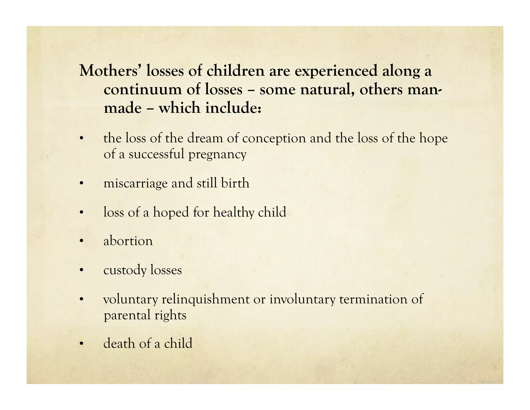 Mothers’ losses of children are experienced along a
  continuum of losses – some natural, others man-
  made – which include:
•    the loss of the dream of conception and the loss of the hope
     of a successful pregnancy
•    miscarriage and still birth

•    loss of a hoped for healthy child
•    abortion

•    custody losses

•    voluntary relinquishment or involuntary termination of
     parental rights
•    death of a child
 