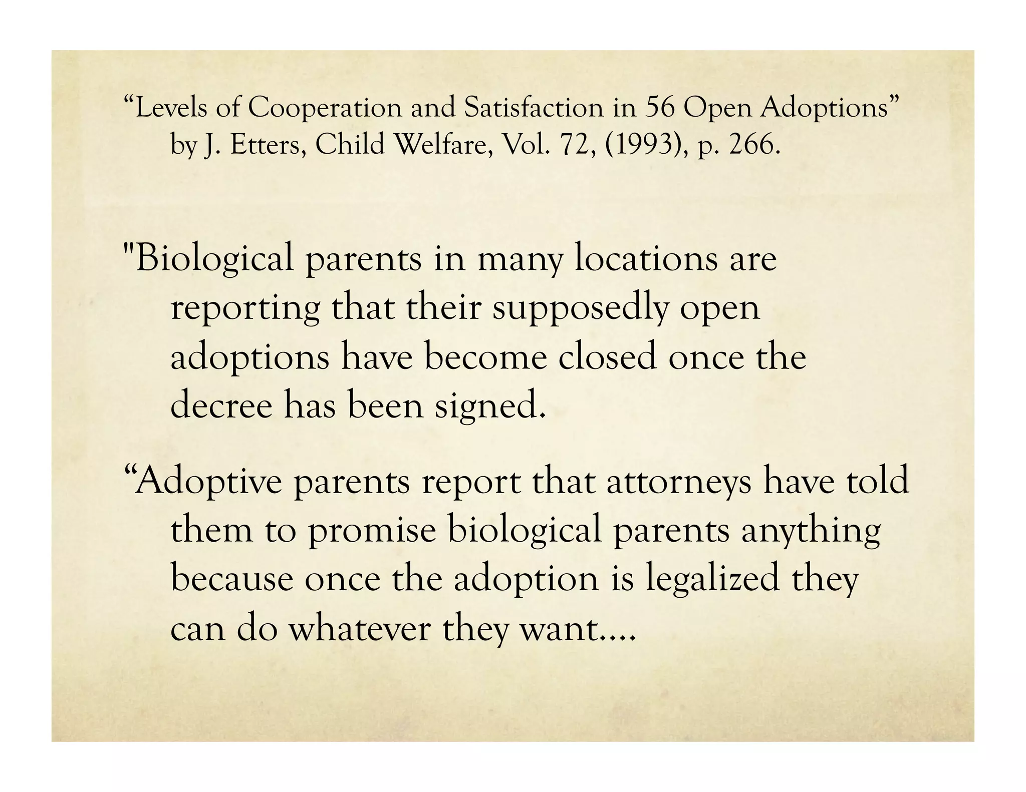 “Levels of Cooperation and Satisfaction in 56 Open Adoptions”
   by J. Etters, Child Welfare, Vol. 72, (1993), p. 266.


"Biological parents in many locations are
   reporting that their supposedly open
   adoptions have become closed once the
   decree has been signed.
“Adoptive parents report that attorneys have told
  them to promise biological parents anything
  because once the adoption is legalized they
  can do whatever they want.…
 