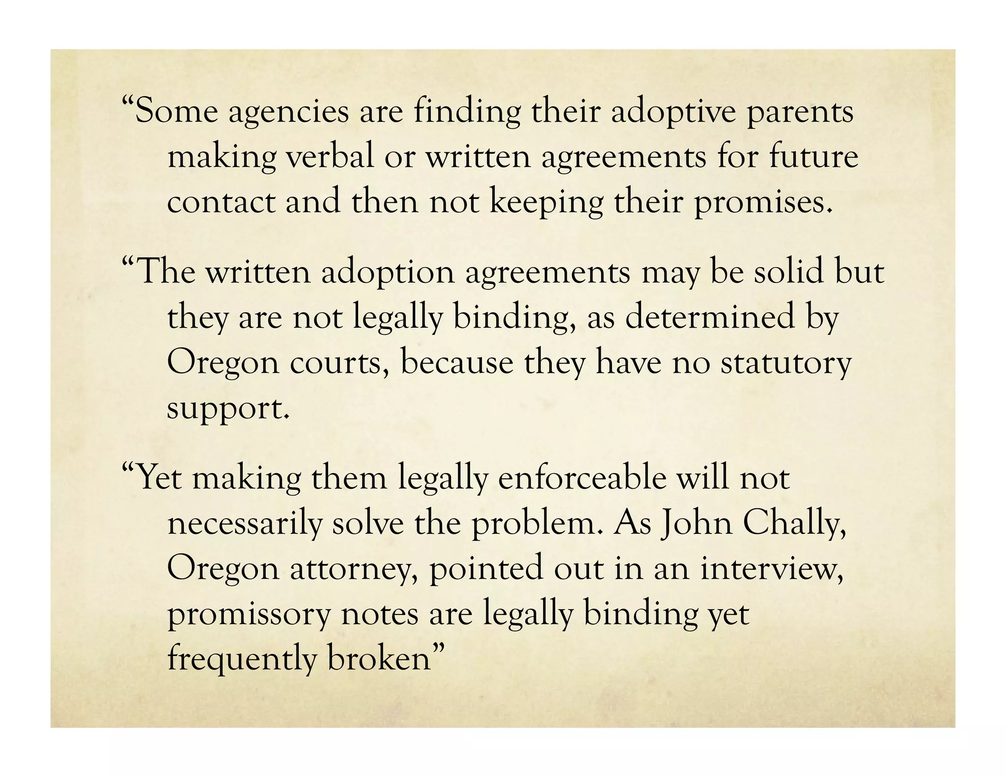 “Some agencies are finding their adoptive parents
   making verbal or written agreements for future
   contact and then not keeping their promises.
“The written adoption agreements may be solid but
  they are not legally binding, as determined by
  Oregon courts, because they have no statutory
  support.
“Yet making them legally enforceable will not
   necessarily solve the problem. As John Chally,
   Oregon attorney, pointed out in an interview,
   promissory notes are legally binding yet
   frequently broken”
 