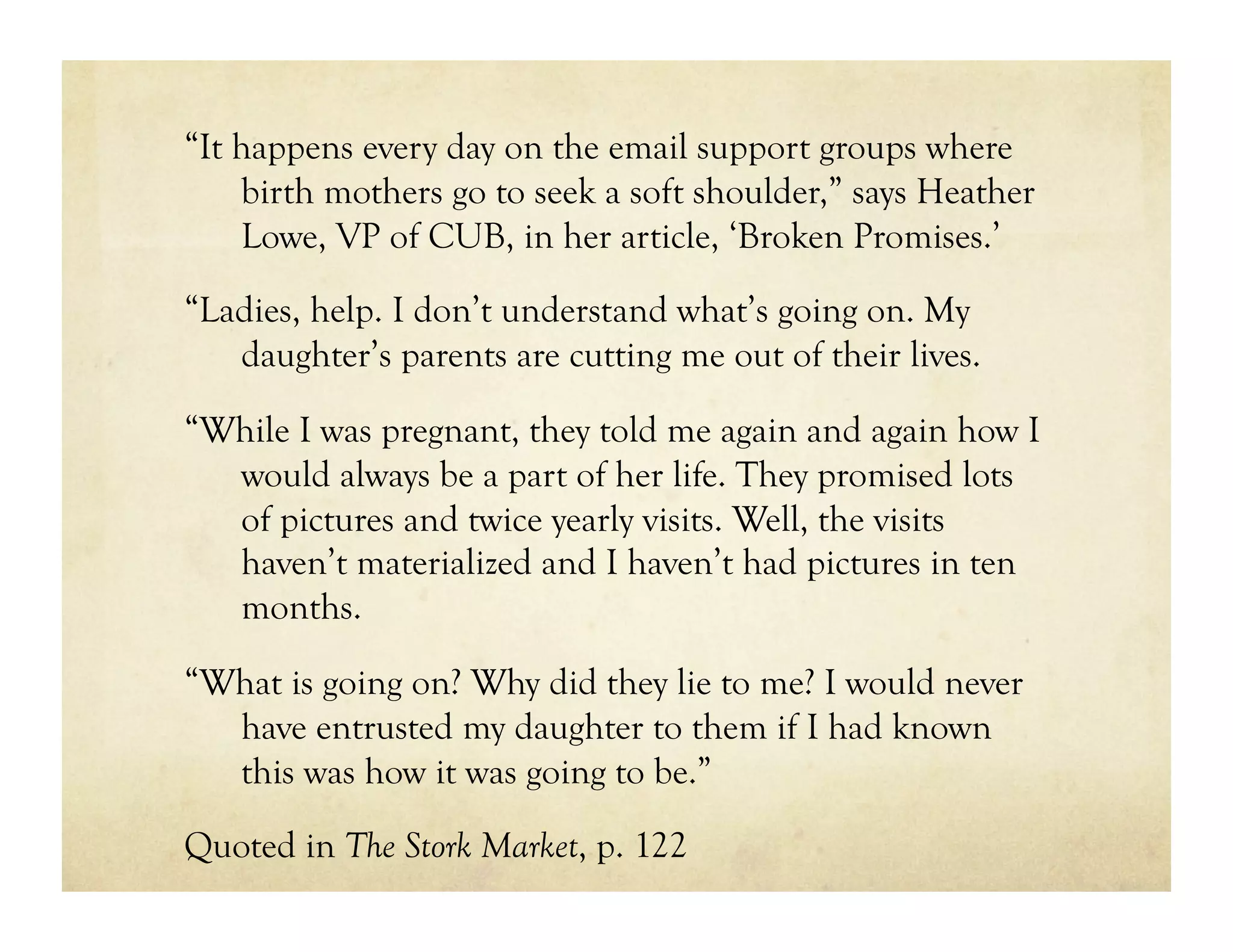 “It happens every day on the email support groups where
    birth mothers go to seek a soft shoulder,” says Heather
    Lowe, VP of CUB, in her article, ‘Broken Promises.’

“Ladies, help. I don’t understand what’s going on. My
   daughter’s parents are cutting me out of their lives.

“While I was pregnant, they told me again and again how I
  would always be a part of her life. They promised lots
  of pictures and twice yearly visits. Well, the visits
  haven’t materialized and I haven’t had pictures in ten
  months.

“What is going on? Why did they lie to me? I would never
  have entrusted my daughter to them if I had known
  this was how it was going to be.”

Quoted in The Stork Market, p. 122
 